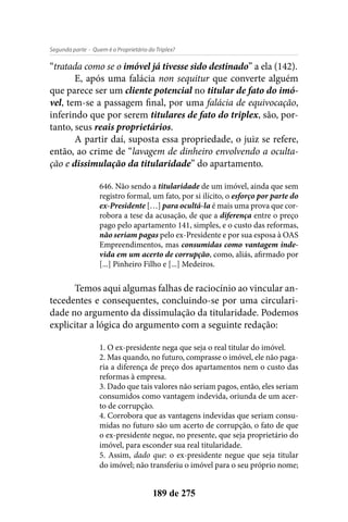 - Quem é o Proprietário do Triplex?Segunda parte
189 de 275
“tratada como se o imóvel já tivesse sido destinado” a ela (142).
E, após uma falácia non sequitur que converte alguém
que parece ser um cliente potencial no titular de fato do imó-
vel, tem-se a passagem final, por uma falácia de equivocação,
inferindo que por serem titulares de fato do triplex, são, por-
tanto, seus reais proprietários.
A partir daí, suposta essa propriedade, o juiz se refere,
então, ao crime de “lavagem de dinheiro envolvendo a oculta-
ção e dissimulação da titularidade” do apartamento.
646. Não sendo a titularidade de um imóvel, ainda que sem
registro formal, um fato, por si ilícito, o esforço por parte do
ex-Presidente […] para ocultá-la é mais uma prova que cor-
robora a tese da acusação, de que a diferença entre o preço
pago pelo apartamento 141, simples, e o custo das reformas,
não seriam pagas pelo ex-Presidente e por sua esposa à OAS
Empreendimentos, mas consumidas como vantagem inde-
vida em um acerto de corrupção, como, aliás, afirmado por
[...] Pinheiro Filho e [...] Medeiros.
Temos aqui algumas falhas de raciocínio ao vincular an-
tecedentes e consequentes, concluindo-se por uma circulari-
dade no argumento da dissimulação da titularidade. Podemos
explicitar a lógica do argumento com a seguinte redação:
1. O ex-presidente nega que seja o real titular do imóvel.
2. Mas quando, no futuro, comprasse o imóvel, ele não paga-
ria a diferença de preço dos apartamentos nem o custo das
reformas à empresa.
3. Dado que tais valores não seriam pagos, então, eles seriam
consumidos como vantagem indevida, oriunda de um acer-
to de corrupção.
4. Corrobora que as vantagens indevidas que seriam consu-
midas no futuro são um acerto de corrupção, o fato de que
o ex-presidente negue, no presente, que seja proprietário do
imóvel, para esconder sua real titularidade.
5. Assim, dado que: o ex-presidente negue que seja titular
do imóvel; não transferiu o imóvel para o seu próprio nome;
 