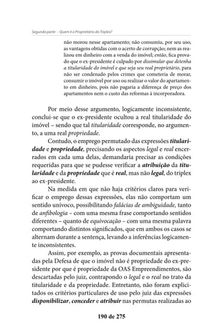 - Quem é o Proprietário do Triplex?Segunda parte
190 de 275
não morou nesse apartamento; não consumiu, por seu uso,
as vantagens obtidas com o acerto de corrupção; nem as rea-
lizou em dinheiro com a venda do imóvel; então, fica prova-
do que o ex-presidente é culpado por dissimular que detenha
a titularidade do imóvel e que seja seu real proprietário, para
não ser condenado pelos crimes que cometeria de morar,
consumir o imóvel por uso ou realizar o valor do apartamen-
to em dinheiro, pois não pagaria a diferença de preço dos
apartamentos nem o custo das reformas à incorporadora.
Por meio desse argumento, logicamente inconsistente,
conclui-se que o ex-presidente ocultou a real titularidade do
imóvel – sendo que tal titularidade corresponde, no argumen-
to, a uma real propriedade.
Contudo, o emprego permutado das expressões titulari-
dade e propriedade, precisando os aspectos legal e real encer-
rados em cada uma delas, demandaria precisar as condições
requeridas para que se pudesse verificar a atribuição da titu-
laridade e da propriedade que é real, mas não legal, do triplex
ao ex-presidente.
Na medida em que não haja critérios claros para veri-
ficar o emprego dessas expressões, elas não comportam um
sentido unívoco, possibilitando falácias de ambiguidade, tanto
de anfibologia – com uma mesma frase comportando sentidos
diferentes – quanto de equivocação – com uma mesma palavra
comportando distintos significados, que em ambos os casos se
alternam durante a sentença, levando a inferências logicamen-
te inconsistentes.
Assim, por exemplo, as provas documentais apresenta-
das pela Defesa de que o imóvel não é propriedade do ex-pre-
sidente por que é propriedade da OAS Empreendimentos, são
descartadas pelo juiz, contrapondo o legal e o real no trato da
titularidade e da propriedade. Entretanto, não foram explici-
tados os critérios particulares de uso pelo juiz das expressões
disponibilizar, conceder e atribuir nas permutas realizadas ao
 