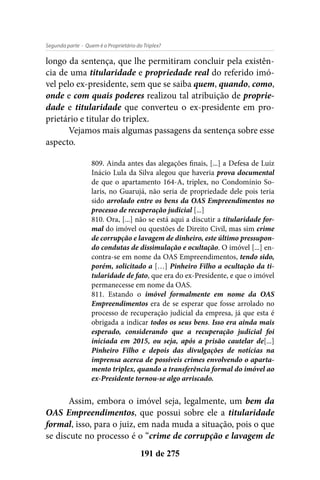 - Quem é o Proprietário do Triplex?Segunda parte
191 de 275
longo da sentença, que lhe permitiram concluir pela existên-
cia de uma titularidade e propriedade real do referido imó-
vel pelo ex-presidente, sem que se saiba quem, quando, como,
onde e com quais poderes realizou tal atribuição de proprie-
dade e titularidade que converteu o ex-presidente em pro-
prietário e titular do triplex.
Vejamos mais algumas passagens da sentença sobre esse
aspecto.
809. Ainda antes das alegações finais, [...] a Defesa de Luiz
Inácio Lula da Silva alegou que haveria prova documental
de que o apartamento 164-A, triplex, no Condomínio So-
laris, no Guarujá, não seria de propriedade dele pois teria
sido arrolado entre os bens da OAS Empreendimentos no
processo de recuperação judicial [...]
810. Ora, [...] não se está aqui a discutir a titularidade for-
mal do imóvel ou questões de Direito Civil, mas sim crime
de corrupção e lavagem de dinheiro, este último pressupon-
do condutas de dissimulação e ocultação. O imóvel [...] en-
contra-se em nome da OAS Empreendimentos, tendo sido,
porém, solicitado a […] Pinheiro Filho a ocultação da ti-
tularidade de fato, que era do ex-Presidente, e que o imóvel
permanecesse em nome da OAS.
811. Estando o imóvel formalmente em nome da OAS
Empreendimentos era de se esperar que fosse arrolado no
processo de recuperação judicial da empresa, já que esta é
obrigada a indicar todos os seus bens. Isso era ainda mais
esperado, considerando que a recuperação judicial foi
iniciada em 2015, ou seja, após a prisão cautelar de[...]
Pinheiro Filho e depois das divulgações de notícias na
imprensa acerca de possíveis crimes envolvendo o aparta-
mento triplex, quando a transferência formal do imóvel ao
ex-Presidente tornou-se algo arriscado.
Assim, embora o imóvel seja, legalmente, um bem da
OAS Empreendimentos, que possui sobre ele a titularidade
formal, isso, para o juiz, em nada muda a situação, pois o que
se discute no processo é o “crime de corrupção e lavagem de
 