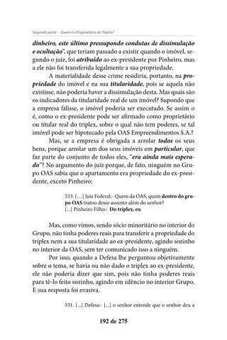 - Quem é o Proprietário do Triplex?Segunda parte
192 de 275
dinheiro, este último pressupondo condutas de dissimulação
e ocultação”, que teriam passado a existir quando o imóvel, se-
gundo o juiz, foi atribuído ao ex-presidente por Pinheiro, mas
a ele não foi transferida legalmente a sua propriedade.
A materialidade desse crime residiria, portanto, na pro-
priedade do imóvel e na sua titularidade, pois se aquela não
existisse, não poderia haver a dissimulação desta. Mas quais são
os indicadores da titularidade real de um imóvel? Supondo que
a empresa falisse, o imóvel poderia ser executado. Se assim o
é, como o ex-presidente pode ser afirmado como proprietário
ou titular real do triplex, sobre o qual não tem poderes, se tal
imóvel pode ser hipotecado pela OAS Empreendimentos S.A.?
Mas, se a empresa é obrigada a arrolar todos os seus
bens, porque arrolar um dos seus imóveis em particular, que
faz parte do conjunto de todos eles, “era ainda mais espera-
do”? No argumento do juiz porque, de fato, ninguém no Gru-
po OAS sabia que o apartamento era propriedade do ex-presi-
dente, exceto Pinheiro:
533. […] Juiz Federal:- Quem da OAS, quem dentro do gru-
po OAS tratou desse assunto além do senhor?
[...] Pinheiro Filho:- Do triplex, eu.
Mas, como vimos, sendo sócio minoritário no interior do
Grupo, não tinha poderes reais para transferir a propriedade do
triplex nem a sua titularidade ao ex-presidente, agindo sozinho
no interior da OAS, sem ter comunicado isso a ninguém.
Por isso, quando a Defesa lhe perguntou objetivamente
sobre o tema, se havia ou não dado o triplex ao ex-presidente,
ele não poderia dizer que sim, pois não tinha poderes reais
para tê-lo feito sozinho, agindo em silêncio no interior Grupo.
E sua resposta foi evasiva.
531. [...] Defesa:- [...] o senhor entende que o senhor deu a
 