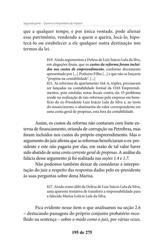 - Quem é o Proprietário do Triplex?Segunda parte
195 de 275
que a qualquer tempo, e por única vontade, pode alienar
esse patrimônio, vendendo a quem o queira, locá-lo, hipo-
tecá-lo ou estabelecer a ele qualquer outra destinação nos
termos da lei.
819. Ainda argumentou a Defesa de Luiz Inácio Lula da Slva,
em alegações finais, que os custos da reforma foram incluí-
dos nos custos de empreendimento, conforme documento
apresentado por [...] Pinheiro Filho [...] e que não se lançaria
“propina na contabilidade”. [...]
821. As reformas do apartamento 164-A, triplex, precisavam
ser lançadas na contabilidade formal da OAS Empreendi-
mentos, pois emitidas notas fiscais contra ela. O problema
reside na realização de tais reformas pela empresa em bene-
fício do ex-Presidente Luiz Inácio Lula da Silva e, ao invés
do ressarcimento, o abatimento do valor correspondente em
uma conta geral de propinas, esta fora da contabilidade.
Assim, os custos da reforma não contaram com fonte ex-
terna de financiamento, oriunda de corrupção na Petrobras, mas
foram incluídos nos custos do próprio empreendimento. Mas o
argumento do juiz afirma que as reformas beneficiaram o ex-pre-
sidente e este não pagaria por elas, em razão de tal valor haver
sido abatido de uma conta corrente geral de propinas. A análise da
falácia desse argumento já foi realizada nas seções 1.4 e 1.7.
Não podemos também deixar de considerar a interpre-
tação do juiz a respeito das respostas dadas pelo ex-presidente
às suas perguntas sobre dona Marisa.
827. Ainda como álibi da Defesa de Luiz Inácio Lula da Silva,
uma aparente tentativa de transferir a responsabilidade para
a falecida Marisa Letícia Lula da Silva.
Fica evidente nesse item o que analisamos na seção 2.6
– destacando passagens do próprio conjunto probatório reco-
lhido na sentença – sobre o modo como o juiz, por várias vezes,
 