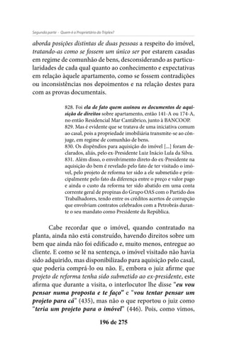 - Quem é o Proprietário do Triplex?Segunda parte
196 de 275
aborda posições distintas de duas pessoas a respeito do imóvel,
tratando-as como se fossem um único ser por estarem casadas
em regime de comunhão de bens, desconsiderando as particu-
laridades de cada qual quanto ao conhecimento e expectativas
em relação àquele apartamento, como se fossem contradições
ou inconsistências nos depoimentos e na relação destes para
com as provas documentais.
828. Foi ela de fato quem assinou os documentos de aqui-
sição de direitos sobre apartamento, então 141-A ou 174-A,
no então Residencial Mar Cantábrico, junto à BANCOOP.
829. Mas é evidente que se tratava de uma iniciativa comum
ao casal, pois a propriedade imobiliária transmite-se ao côn-
juge, em regime de comunhão de bens.
830. Os dispêndios para aquisição do imóvel [...] foram de-
clarados, aliás, pelo ex-Presidente Luiz Inácio Lula da Silva.
831. Além disso, o envolvimento direto do ex-Presidente na
aquisição do bem é revelado pelo fato de ter visitado o imó-
vel, pelo projeto de reforma ter sido a ele submetido e prin-
cipalmente pelo fato da diferença entre o preço e valor pago
e ainda o custo da reforma ter sido abatido em uma conta
corrente geral de propinas do Grupo OAS com o Partido dos
Trabalhadores, tendo entre os créditos acertos de corrupção
que envolviam contratos celebrados com a Petrobrás duran-
te o seu mandato como Presidente da República.
Cabe recordar que o imóvel, quando contratado na
planta, ainda não está construído, havendo direitos sobre um
bem que ainda não foi edificado e, muito menos, entregue ao
cliente. E como se lê na sentença, o imóvel visitado não havia
sido adquirido, mas disponibilizado para aquisição pelo casal,
que poderia comprá-lo ou não. E, embora o juiz afirme que
projeto de reforma tenha sido submetido ao ex-presidente, este
afirma que durante a visita, o interlocutor lhe disse “eu vou
pensar numa proposta e te faço” e “vou tentar pensar um
projeto para cá” (435), mas não o que reportou o juiz como
“teria um projeto para o imóvel” (446). Pois, como vimos,
 