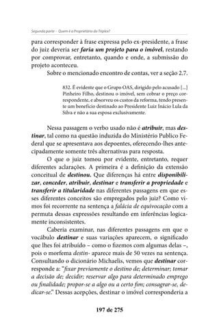 - Quem é o Proprietário do Triplex?Segunda parte
197 de 275
para corresponder à frase expressa pelo ex-presidente, a frase
do juiz deveria ser faria um projeto para o imóvel, restando
por comprovar, entretanto, quando e onde, a submissão do
projeto aconteceu.
Sobre o mencionado encontro de contas, ver a seção 2.7.
832. É evidente que o Grupo OAS, dirigido pelo acusado [...]
Pinheiro Filho, destinou o imóvel, sem cobrar o preço cor-
respondente, e absorveu os custos da reforma, tendo presen-
te um benefício destinado ao Presidente Luiz Inácio Lula da
Silva e não a sua esposa exclusivamente.
Nessa passagem o verbo usado não é atribuir, mas des-
tinar, tal como na questão induzida do Ministério Publico Fe-
deral que se apresentava aos depoentes, oferecendo-lhes ante-
cipadamente somente três alternativas para resposta.
O que o juiz tomou por evidente, entretanto, requer
diferentes aclarações. A primeira é a definição da extensão
conceitual de destinou. Que diferenças há entre disponibili-
zar, conceder, atribuir, destinar e transferir a propriedade e
transferir a titularidade nas diferentes passagens em que es-
ses diferentes conceitos são empregados pelo juiz? Como vi-
mos foi recorrente na sentença a falácia de equivocação com a
permuta dessas expressões resultando em inferências logica-
mente inconsistentes.
Caberia examinar, nas diferentes passagens em que o
vocábulo destinar e suas variações aparecem, o significado
que lhes foi atribuído – como o fizemos com algumas delas –,
pois o morfema destin- aparece mais de 50 vezes na sentença.
Consultando o dicionário Michaelis, vemos que destinar cor-
responde a: “fixar previamente o destino de; determinar; tomar
a decisão de; decidir; reservar algo para determinado emprego
ou finalidade; propor-se a algo ou a certo fim; consagrar-se, de-
dicar-se.” Dessas acepções, destinar o imóvel corresponderia a
 