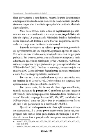 - Quem é o Proprietário do Triplex?Segunda parte
198 de 275
fixar previamente o seu destino, reservá-lo para determinado
emprego ou finalidade. Mas, não consta no dicionário que des-
tinar corresponda a transferir a propriedade ou titularidade de
algo a alguém.
Mas, na sentença, onde estão os depoimentos que afir-
maram ser o ex-presidente e sua esposa os proprietários de
fato do triplex? A pergunta do Ministério Público Federal era
sobre como a OAS tratava a dona Marisa: adquirente, interes-
sada em comprar ou destinatária do imóvel.
Em toda a sentença, as palavras proprietário, proprietá-
ria e proprietários, em seu conjunto, aparecem apenas 26 vezes6
.
Em todas as ocorrências, com exceção de três, ela é empregada
pelo juiz. Em duas exceções, que analisaremos um pouco mais
adiante, ela aparece na matéria do jornal O Globo (376, 609). E
na terceira aparace empregada numa pergunta pelo Ministério
Público Federal (142). De fato, na sentença, somente o juiz e a
matéria de O Globo afirmam literalmente que o ex-presidente
e dona Marisa são proprietários do imóvel.
Por sua vez, a expressão donos aparece uma única vez
na matéria de O Globo (376). Dono e dona, no singular, não
aparecem na sentença atribuídos ao imóvel.
Por outra parte, há formas de dizer algo semelhante,
usando variantes de pertencer. O morfema pertenc- aparece
20 vezes. O juiz emprega palavras derivadas desse morfema 14
vezes7
, Pinheiro emprega 3 vezes (503, 524, 525) e o Ministério
Público Federal uma vez (503). Das 14 ocorrências em frases
do juiz, 3 são para referir-se à matéria de O Globo.
Quanto ao verbo possuir, este não é aplicado na sentença
ao apartamento. E o termo posse aparece uma única vez, em-
pregado pelo juiz ao dizer que a Defesa afirmou que o ex-Pre-
sidente nunca teve a propriedade ou a posse do apartamento.
6	 Itens 32, 120, 371, 406, 461, 477, 506, 593, 613, 620, 622, 623, 624, 627, 637,
848, 850, 894.
7	 Itens 34, 301, 412, 418, 451, 503, 505, 525, 599, 921, 933, 934.
 