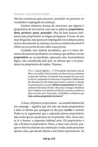 - Quem é o Proprietário do Triplex?Segunda parte
199 de 275
Não há ocorrências para possessor, possuidor ou possuinte no
vocabulário empregado na sentença.
Existem inúmeras formas de mencionar que alguém é
proprietário de um imóvel, sem usar as palavras proprietário,
dono, pertence, posse, possuidor. Mas há bem poucos sinô-
nimos para proprietário na língua portuguesa. E esses, de uso
mais frequente, não aparecem empregados em nenhuma prova
oral ou documental na sentença, exceto na matéria do jornal O
Globo ou na escrita do juiz sobre essas provas.
Contudo, essa matéria jornalística, que é o único ele-
mento documental probatório na sentença que atribui o termo
proprietário ao ex-presidente, apresenta uma inconsistência
lógica, não considerada pelo juiz, ao afirmar que o ex-presi-
dente era proprietário do triplex. Vejamos.
376. [...] Jornal Oglobo […] “O Presidente Luiz Inácio Lula da
Silva e sua mulher, Marisa Letícia, são donos de uma cobertura
na praia das Astúrias, no Guarujá, mas amargam há cinco anos
na fila de cooperados da Bancoop (Cooperativa Habitacional
dos Bancários de São Paulo) para receber o imóvel. A solução
encontrada pelos cerca de 120 futuros proprietários do empre-
endimento foi deixar de lado a Bancoop e entregar o Residenal
Mar Cantábrico à Construtora OAS que prometeu concluir as
obras em dois anos. Procurada, a Presidência confirmou que
Lula continua proprietário do imóvel.”
A frase 120 futuros proprietários – no sentido habitual de
seu emprego – significa que eles não são atuais proprietários
e deles se afirma que amargam na fila para receber o imóvel.
Poder-se-ia argumentar que a expressão futuros proprietários
não exclui que já o pudessem ser no presente. Mas, nesse caso,
se já o fossem, a expressão habitual seria 120 proprietários e
não 120 futuros proprietários. Nisso, a frase está correta, por-
que os imóveis estavam em construção e todos ainda possuíam
apenas cotas, que davam direito a um futuro apartamento. As
 