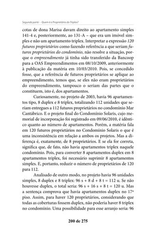 - Quem é o Proprietário do Triplex?Segunda parte
200 de 275
cotas de dona Marisa davam direito ao apartamento simples
141-4 e, posteriormente, ao 131-A – que era um imóvel sim-
ples e não um apartamento triplex. Interpretar a expressão 120
futuros proprietários como fazendo referência a que seriam fu-
turos proprietários do condomínio, não resolve a situação, por-
que o empreendimento já tinha sido transferido da Bancoop
para a OAS Empreendimentos em 08/10/2009, anteriormente
à publicação da matéria em 10/03/2010. Pois, se concedido
fosse, que a referência de futuros proprietários se aplique ao
empreendimento, temos que, se eles não eram proprietários
do empreendimento, tampouco o seriam das partes que o
constituem, isto é, dos apartamentos.
Curiosamente, no projeto de 2003, havia 96 apartamen-
tos tipo, 8 duplex e 8 triplex, totalizando 112 unidades que se-
riam entregues a 112 futuros proprietários no condomínio Mar
Cantábrico. E o projeto final do Condomínio Solaris, cujo me-
morial de incorporação foi registrado em 09/06/2010, é idênti-
co quanto ao número de apartamentos. Porém, a matéria fala
em 120 futuros proprietários no Condomínio Solaris o que é
uma inconsistência em relação a ambos os projetos. Mas a di-
ferença é, exatamente, de 8 proprietários. E se ela for correta,
significa que, de fato, não havia apartamentos triplex naquele
condomínio. Pois, para converter 8 apartamentos duplex em 8
apartamentos triplex, foi necessário suprimir 8 apartamentos
simples. E, portanto, reduzir o número de proprietários de 120
para 112.
Analisado de outro modo, no projeto havia 96 unidades
simples, 8 duplex e 8 triplex: 96 s + 8 d + 8 t = 112 u. Se não
houvesse duplex, o total seria: 96 s + 16 s + 8 t = 120 u. Mas
a sentença comprova que havia apartamentos duplex no 17º
piso. Assim, para haver 120 proprietários, considerando que
todas as coberturas fossem duplex, não poderia haver 8 triplex
no condomínio. Uma possibilidade para esse arranjo seria: 96
 