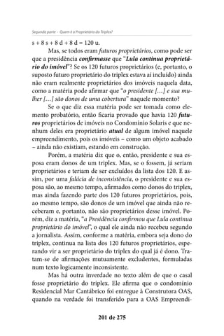 - Quem é o Proprietário do Triplex?Segunda parte
201 de 275
s + 8 s + 8 d + 8 d = 120 u.
Mas, se todos eram futuros proprietários, como pode ser
que a presidência confirmasse que “Lula continua proprietá-
rio do imóvel”? Se os 120 futuros proprietários (e, portanto, o
suposto futuro proprietário do triplex estava aí incluído) ainda
não eram realmente proprietários dos imóveis naquela data,
como a matéria pode afirmar que “o presidente […] e sua mu-
lher […] são donos de uma cobertura” naquele momento?
Se o que diz essa matéria pode ser tomada como ele-
mento probatório, então ficaria provado que havia 120 futu-
ros proprietários de imóveis no Condomínio Solaris e que ne-
nhum deles era proprietário atual de algum imóvel naquele
empreendimento, pois os imóveis – como um objeto acabado
– ainda não existiam, estando em construção.
Porém, a matéria diz que o, então, presidente e sua es-
posa eram donos de um triplex. Mas, se o fossem, já seriam
proprietários e teriam de ser excluídos da lista dos 120. E as-
sim, por uma falácia de inconsistência, o presidente e sua es-
posa são, ao mesmo tempo, afirmados como donos do triplex,
mas ainda fazendo parte dos 120 futuros proprietários, pois,
ao mesmo tempo, são donos de um imóvel que ainda não re-
ceberam e, portanto, não são proprietários desse imóvel. Po-
rém, diz a matéria, “a Presidência confirmou que Lula continua
proprietário do imóvel”, o qual ele ainda não recebeu segundo
a jornalista. Assim, conforme a matéria, embora seja dono do
triplex, continua na lista dos 120 futuros proprietários, espe-
rando vir a ser proprietário do triplex do qual já é dono. Tra-
tam-se de afirmações mutuamente excludentes, formuladas
num texto logicamente inconsistente.
Mas há outra inverdade no texto além de que o casal
fosse proprietário do triplex. Ele afirma que o condomínio
Residencial Mar Cantábrico foi entregue à Construtora OAS,
quando na verdade foi transferido para a OAS Empreendi-
 