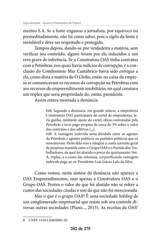 - Quem é o Proprietário do Triplex?Segunda parte
202 de 275
mentos S.A. Se a fonte enganou a jornalista, por equívoco ou
premeditadamente, não há como saber, pois o sigilo da fonte é
inviolável e deve ser respeitado e protegido.
Tempos depois, dando-se por verdadeira a matéria, sem
verificar seu conteúdo, alguns foram por ela induzidos a um
erro grave de inferência. Se a Construtora OAS tinha contratos
com a Petrobras, nos quais havia indícios de corrupção, e a con-
clusão do Condomínio Mar Cantábrico havia sido entregue a
ela, como dizia a matéria de O Globo, então no caixa da empre-
sa se comunicavam os recursos da corrupção na Petrobras com
aos recursos do empreendimento imobiliário, no qual constava
um triplex que seria propriedade do, então, presidente.
Assim estava montada a denúncia.
648. Segundo a denúncia, em grande síntese, a empreiteira
Construtora OAS participaria do cartel de empreiteiras, te-
ria ganho, mediante ajuste do cartel, obras contratadas pela
Petrobrás e teria pago propina de cerca de 3% sobre o valor
dos contratos e dos aditivos [,,,].
649. A vantagem indevida seria dividida entre os agentes
da Petrobrás e agentes políticos ou partidos políticos que os
sustentavam. Parte dela veio a integrar a conta corrente geral
de propinas mantida entre o Grupo OAS e o Partido dos Tra-
balhadores, da qual foi abatido o preço do apartamento 164-
A, triplex, e o custo das reformas, corporificando vantagem
indevida paga ao ex-Presidente Luiz Inácio Lula da Silva.
Como vemos, nesta síntese da denúncia não aparece a
OAS Empreendimentos, mas apenas a Construtora OAS e o
Grupo OAS. Porém o valor do que foi abatido não se refere a
custos das sociedades citadas e sim da que não foi mencionada.
Mas o que é o grupo OAS? É uma sociedade holding de
um conglomerado empresarial que reúne sob seu controle di-
versas outras sociedades (Plano..., 2015). As receitas da OAS8
8	 CNPJ: 14.811.848/0001-05
 