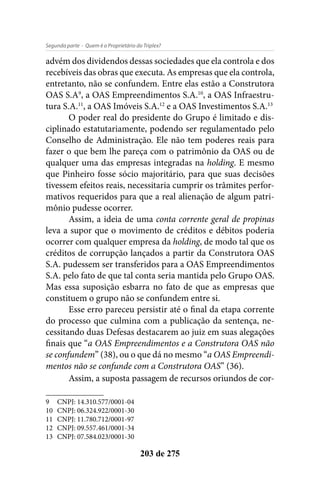 - Quem é o Proprietário do Triplex?Segunda parte
203 de 275
advém dos dividendos dessas sociedades que ela controla e dos
recebíveis das obras que executa. As empresas que ela controla,
entretanto, não se confundem. Entre elas estão a Construtora
OAS S.A9
, a OAS Empreendimentos S.A.10
, a OAS Infraestru-
tura S.A.11
, a OAS Imóveis S.A.12
e a OAS Investimentos S.A.13
O poder real do presidente do Grupo é limitado e dis-
ciplinado estatutariamente, podendo ser regulamentado pelo
Conselho de Administração. Ele não tem poderes reais para
fazer o que bem lhe pareça com o patrimônio da OAS ou de
qualquer uma das empresas integradas na holding. E mesmo
que Pinheiro fosse sócio majoritário, para que suas decisões
tivessem efeitos reais, necessitaria cumprir os trâmites perfor-
mativos requeridos para que a real alienação de algum patri-
mônio pudesse ocorrer.
Assim, a ideia de uma conta corrente geral de propinas
leva a supor que o movimento de créditos e débitos poderia
ocorrer com qualquer empresa da holding, de modo tal que os
créditos de corrupção lançados a partir da Construtora OAS
S.A. pudessem ser transferidos para a OAS Empreendimentos
S.A. pelo fato de que tal conta seria mantida pelo Grupo OAS.
Mas essa suposição esbarra no fato de que as empresas que
constituem o grupo não se confundem entre si.
Esse erro pareceu persistir até o final da etapa corrente
do processo que culmina com a publicação da sentença, ne-
cessitando duas Defesas destacarem ao juiz em suas alegações
finais que “a OAS Empreendimentos e a Construtora OAS não
se confundem” (38), ou o que dá no mesmo “a OAS Empreendi-
mentos não se confunde com a Construtora OAS” (36).
Assim, a suposta passagem de recursos oriundos de cor-
9	 CNPJ: 14.310.577/0001-04
10	 CNPJ: 06.324.922/0001-30
11	 CNPJ: 11.780.712/0001-97
12	 CNPJ: 09.557.461/0001-34
13	 CNPJ: 07.584.023/0001-30
 