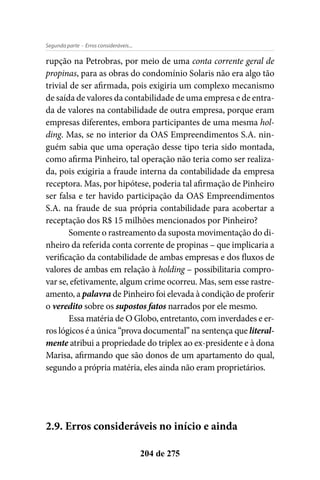 - Erros consideráveis...Segunda parte
204 de 275
rupção na Petrobras, por meio de uma conta corrente geral de
propinas, para as obras do condomínio Solaris não era algo tão
trivial de ser afirmada, pois exigiria um complexo mecanismo
de saída de valores da contabilidade de uma empresa e de entra-
da de valores na contabilidade de outra empresa, porque eram
empresas diferentes, embora participantes de uma mesma hol-
ding. Mas, se no interior da OAS Empreendimentos S.A. nin-
guém sabia que uma operação desse tipo teria sido montada,
como afirma Pinheiro, tal operação não teria como ser realiza-
da, pois exigiria a fraude interna da contabilidade da empresa
receptora. Mas, por hipótese, poderia tal afirmação de Pinheiro
ser falsa e ter havido participação da OAS Empreendimentos
S.A. na fraude de sua própria contabilidade para acobertar a
receptação dos R$ 15 milhões mencionados por Pinheiro?
Somente o rastreamento da suposta movimentação do di-
nheiro da referida conta corrente de propinas – que implicaria a
verificação da contabilidade de ambas empresas e dos fluxos de
valores de ambas em relação à holding – possibilitaria compro-
var se, efetivamente, algum crime ocorreu. Mas, sem esse rastre-
amento, a palavra de Pinheiro foi elevada à condição de proferir
o veredito sobre os supostos fatos narrados por ele mesmo.
Essa matéria de O Globo, entretanto, com inverdades e er-
ros lógicos é a única “prova documental” na sentença que literal-
mente atribui a propriedade do triplex ao ex-presidente e à dona
Marisa, afirmando que são donos de um apartamento do qual,
segundo a própria matéria, eles ainda não eram proprietários.
2.9. Erros consideráveis no início e ainda
 