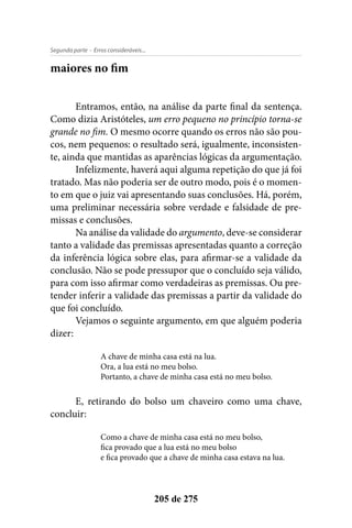 - Erros consideráveis...Segunda parte
205 de 275
maiores no fim
Entramos, então, na análise da parte final da sentença.
Como dizia Aristóteles, um erro pequeno no princípio torna-se
grande no fim. O mesmo ocorre quando os erros não são pou-
cos, nem pequenos: o resultado será, igualmente, inconsisten-
te, ainda que mantidas as aparências lógicas da argumentação.
Infelizmente, haverá aqui alguma repetição do que já foi
tratado. Mas não poderia ser de outro modo, pois é o momen-
to em que o juiz vai apresentando suas conclusões. Há, porém,
uma preliminar necessária sobre verdade e falsidade de pre-
missas e conclusões.
Na análise da validade do argumento, deve-se considerar
tanto a validade das premissas apresentadas quanto a correção
da inferência lógica sobre elas, para afirmar-se a validade da
conclusão. Não se pode pressupor que o concluído seja válido,
para com isso afirmar como verdadeiras as premissas. Ou pre-
tender inferir a validade das premissas a partir da validade do
que foi concluído.
Vejamos o seguinte argumento, em que alguém poderia
dizer:
A chave de minha casa está na lua.
Ora, a lua está no meu bolso.
Portanto, a chave de minha casa está no meu bolso.
E, retirando do bolso um chaveiro como uma chave,
concluir:
Como a chave de minha casa está no meu bolso,
fica provado que a lua está no meu bolso
e fica provado que a chave de minha casa estava na lua.
 