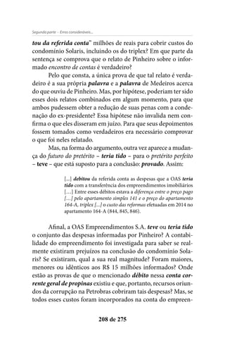 - Erros consideráveis...Segunda parte
208 de 275
tou da referida conta” milhões de reais para cobrir custos do
condomínio Solaris, incluindo os do triplex? Em que parte da
sentença se comprova que o relato de Pinheiro sobre o infor-
mado encontro de contas é verdadeiro?
Pelo que consta, a única prova de que tal relato é verda-
deiro é a sua própria palavra e a palavra de Medeiros acerca
do que ouviu de Pinheiro. Mas, por hipótese, poderiam ter sido
esses dois relatos combinados em algum momento, para que
ambos pudessem obter a redução de suas penas com a conde-
nação do ex-presidente? Essa hipótese não invalida nem con-
firma o que eles disseram em juízo. Para que seus depoimentos
fossem tomados como verdadeiros era necessário comprovar
o que foi neles relatado.
Mas, na forma do argumento, outra vez aparece a mudan-
ça do futuro do pretérito – teria tido – para o pretérito perfeito
– teve – que está suposto para a conclusão: provado. Assim:
[...] debitou da referida conta as despesas que a OAS teria
tido com a transferência dos empreendimentos imobiliários
[…] Entre esses débitos estava a diferença entre o preço pago
[…] pelo apartamento simples 141 e o preço do apartamento
164-A, triplex [...] o custo das reformas efetuadas em 2014 no
apartamento 164-A (844, 845, 846).
Afinal, a OAS Empreendimentos S.A. teve ou teria tido
o conjunto das despesas informadas por Pinheiro? A contabi-
lidade do empreendimento foi investigada para saber se real-
mente existiram prejuízos na conclusão do condomínio Sola-
ris? Se existiram, qual a sua real magnitude? Foram maiores,
menores ou idênticos aos R$ 15 milhões informados? Onde
estão as provas de que o mencionado débito nessa conta cor-
rente geral de propinas existiu e que, portanto, recursos oriun-
dos da corrupção na Petrobras cobriram tais despesas? Mas, se
todos esses custos foram incorporados na conta do empreen-
 