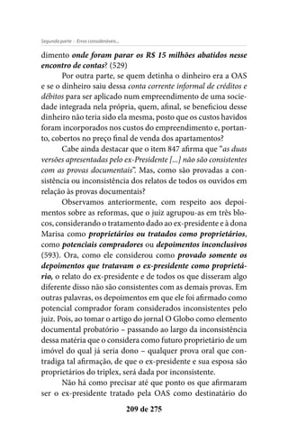 - Erros consideráveis...Segunda parte
209 de 275
dimento onde foram parar os R$ 15 milhões abatidos nesse
encontro de contas? (529)
Por outra parte, se quem detinha o dinheiro era a OAS
e se o dinheiro saiu dessa conta corrente informal de créditos e
débitos para ser aplicado num empreendimento de uma socie-
dade integrada nela própria, quem, afinal, se beneficiou desse
dinheiro não teria sido ela mesma, posto que os custos havidos
foram incorporados nos custos do empreendimento e, portan-
to, cobertos no preço final de venda dos apartamentos?
Cabe ainda destacar que o item 847 afirma que “as duas
versões apresentadas pelo ex-Presidente [...] não são consistentes
com as provas documentais”. Mas, como são provadas a con-
sistência ou inconsistência dos relatos de todos os ouvidos em
relação às provas documentais?
Observamos anteriormente, com respeito aos depoi-
mentos sobre as reformas, que o juiz agrupou-as em três blo-
cos, considerando o tratamento dado ao ex-presidente e à dona
Marisa como proprietários ou tratados como proprietários,
como potenciais compradores ou depoimentos inconclusivos
(593). Ora, como ele considerou como provado somente os
depoimentos que tratavam o ex-presidente como proprietá-
rio, o relato do ex-presidente e de todos os que disseram algo
diferente disso não são consistentes com as demais provas. Em
outras palavras, os depoimentos em que ele foi afirmado como
potencial comprador foram considerados inconsistentes pelo
juiz. Pois, ao tomar o artigo do jornal O Globo como elemento
documental probatório – passando ao largo da inconsistência
dessa matéria que o considera como futuro proprietário de um
imóvel do qual já seria dono – qualquer prova oral que con-
tradiga tal afirmação, de que o ex-presidente e sua esposa são
proprietários do triplex, será dada por inconsistente.
Não há como precisar até que ponto os que afirmaram
ser o ex-presidente tratado pela OAS como destinatário do
 