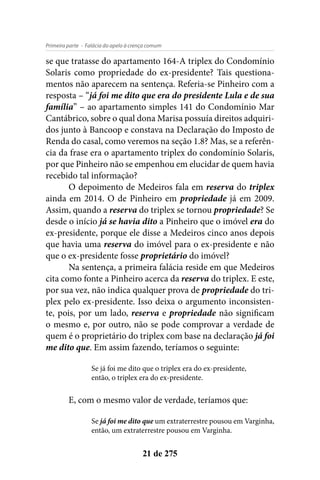 - Falácia do apelo à crença comumPrimeira parte
21 de 275
se que tratasse do apartamento 164-A triplex do Condomínio
Solaris como propriedade do ex-presidente? Tais questiona-
mentos não aparecem na sentença. Referia-se Pinheiro com a
resposta – “já foi me dito que era do presidente Lula e de sua
família” – ao apartamento simples 141 do Condomínio Mar
Cantábrico, sobre o qual dona Marisa possuía direitos adquiri-
dos junto à Bancoop e constava na Declaração do Imposto de
Renda do casal, como veremos na seção 1.8? Mas, se a referên-
cia da frase era o apartamento triplex do condomínio Solaris,
por que Pinheiro não se empenhou em elucidar de quem havia
recebido tal informação?
O depoimento de Medeiros fala em reserva do triplex
ainda em 2014. O de Pinheiro em propriedade já em 2009.
Assim, quando a reserva do triplex se tornou propriedade? Se
desde o início já se havia dito a Pinheiro que o imóvel era do
ex-presidente, porque ele disse a Medeiros cinco anos depois
que havia uma reserva do imóvel para o ex-presidente e não
que o ex-presidente fosse proprietário do imóvel?
Na sentença, a primeira falácia reside em que Medeiros
cita como fonte a Pinheiro acerca da reserva do triplex. E este,
por sua vez, não indica qualquer prova de propriedade do tri-
plex pelo ex-presidente. Isso deixa o argumento inconsisten-
te, pois, por um lado, reserva e propriedade não significam
o mesmo e, por outro, não se pode comprovar a verdade de
quem é o proprietário do triplex com base na declaração já foi
me dito que. Em assim fazendo, teríamos o seguinte:
Se já foi me dito que o triplex era do ex-presidente,
então, o triplex era do ex-presidente.
E, com o mesmo valor de verdade, teríamos que:
Se já foi me dito que um extraterrestre pousou em Varginha,
então, um extraterrestre pousou em Varginha.
 