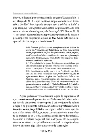 - Erros consideráveis...Segunda parte
210 de 275
imóvel, o fizeram por terem assistido ao Jornal Nacional de 11
de Março de 2010 – que destinou ampla cobertura ao tema,
sob o bordão “Bancoop não entrega nem o triplex de Lula” e
que afirmou: “Um apartamento triplex do presidente Lula está
entre as obras não entregues pela Bancoop” (TV Globo, 2010)
–, por terem acompanhado a repercussão posterior do assunto
pela imprensa ou porque alguém já lhes havia dito que o ex-
-presidente era proprietário do imóvel.
848. Provado igualmente que os depoimentos no sentido de
que o ex-Presidente Luiz Inácio Lula da Silva e sua esposa
eram proprietários de fato do apartamento 164-A, triplex,
no Condomínio Solaris, no Guarujá, e que as reformas fo-
ram a eles destinadas, são consistentes com as provas docu-
mentais constantes nos autos.
849. Provado também que os depoimentos no sentido de que
eles seriam meros “potenciais compradores” não são consis-
tentes com as provas documentais constantes nos autos.
850. Considerando então que o o ex-Presidente Luiz Iná-
cio Lula da Silva e sua esposa eram proprietários de fato do
apartamento 164-A, triplex, no Condomínio Solaris, no
Guarujá, que as reformas foram a eles destinadas, e que os
álibis do ex-Presidente são falsos, há corroboração dos de-
poimentos dos acusados [...] Pinheiro Filho e de [...] Medei-
ros, de que houve uma acerto de corrupção, tendo por bene-
ficiário específico o ex-Presidente Luiz Inácio Lula da Silva.
Agora podemos ver a estrutura lógica do argumento. O
que corrobora os depoimentos de Pinheiro e Medeiros sobre
ter havido um acerto de corrupção é um conjunto de relatos
de que o ex-presidente e dona Marisa fossem proprietários ou
tratados como proprietários do triplex, relatos esses que fo-
ram dados como válidos, porque consonantes com a manche-
te da matéria de O Globo, assumida como prova documental.
Mas nem a matéria do jornal nem o depoimento dessas pes-
soas sobre como o ex-presidente era tratado a respeito desse
imóvel afirmam algo sobre um acerto de corrupção.
 
