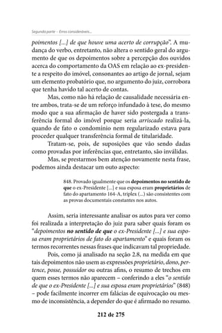 - Erros consideráveis...Segunda parte
212 de 275
poimentos [...] de que houve uma acerto de corrupção”. A mu-
dança do verbo, entretanto, não altera o sentido geral do argu-
mento de que os depoimentos sobre a percepção dos ouvidos
acerca do comportamento da OAS em relação ao ex-presiden-
te a respeito do imóvel, consonantes ao artigo de jornal, sejam
um elemento probatório que, no argumento do juiz, corrobora
que tenha havido tal acerto de contas.
Mas, como não há relação de causalidade necessária en-
tre ambos, trata-se de um reforço infundado à tese, do mesmo
modo que a sua afirmação de haver sido postergada a trans-
ferência formal do imóvel porque seria arriscado realizá-la,
quando de fato o condomínio nem regularizado estava para
proceder qualquer transferência formal de titularidade.
Tratam-se, pois, de suposições que vão sendo dadas
como provadas por inferências que, entretanto, são inválidas.
Mas, se prestarmos bem atenção novamente nesta frase,
podemos ainda destacar um outo aspecto:
848. Provado igualmente que os depoimentos no sentido de
que o ex-Presidente [...] e sua esposa eram proprietários de
fato do apartamento 164-A, triplex (...) são consistentes com
as provas documentais constantes nos autos.
Assim, seria interessante analisar os autos para ver como
foi realizada a interpretação do juiz para saber quais foram os
“depoimentos no sentido de que o ex-Presidente [...] e sua espo-
sa eram proprietários de fato do apartamento” e quais foram os
termos recorrentes nessas frases que indicavam tal propriedade.
Pois, como já analisado na seção 2.8, na medida em que
tais depoimentos não usem as expressões proprietário, dono, per-
tence, posse, possuidor ou outras afins, o resumo de trechos em
quem esses termos não aparecem – conferindo a eles “o sentido
de que o ex-Presidente [...] e sua esposa eram proprietários” (848)
– pode facilmente incorrer em falácias de equivocação ou mes-
mo de inconsistência, a depender do que é afirmado no resumo.
 