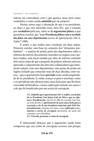 - Erros consideráveis...Segunda parte
214 de 275
sidente em contradição com o que aparece nesse item como
verdadeiro e como sendo admitido por ele próprio?
Porém, temos aqui a afirmação de que o ex-presidente,
ao dizer o que está afirmado nesse item 851, que é tomado
por verdadeiro pelo juiz, valeu-se de argumentos falsos, o que
permitiria concluir que “o ex-Presidente faltou com a verdade
dos fatos em seus depoimentos acerca do apartamento 164-A,
triplex” (480).
E assim, o juiz realiza uma conclusão em duas etapas.
Primeiro conclui, com base no conjunto dos “elementos pro-
batórios” – a matéria de jornal, parte dos depoimentos sobre a
reforma do imóvel, documentos rasurados na origem com a pa-
lavra triplex, nota fiscal emitida por obra de reforma realizada
dois meses antes de que a proposta da própria reforma estivesse
aprovada e o depoimento dos dois réus colaboradores que alme-
javam reduzir, com seus depoimentos, suas penas de prisão em
regime fechado que somavam mais de duas décadas, entre ou-
tros – que o apartamento ficou provado como sendo proprieda-
de do ex-presidente. E, então, avança-se para o arremate: como
o ex-presidente não afirmou uma causa lícita para que lhe fosse
concedido tal benefício, a única explicação restante nos autos é
a de que foi beneficiado por um acerto de corrupção.
852. Definido que o apartamento 164-A, triplex, era de fato
do ex-Presidente Luiz Inácio Lula da Silva e que as refor-
mas o beneficiavam, não há no álibi do acusado Luiz Iná-
cio Lula da Silva o apontamento de uma causa lícita para a
concessão a ele de tais benefícios materiais pela OAS Em-
preendimentos, restando nos autos, como explicação única,
somente o acerto de corrupção decorrente em parte dos
contratos com a Petrobrás.
853. Provado, portanto, o crime de corrupção.
É interessante destacar que o argumento usado tenta
comprovar que um crime de corrupção ocorreu não porque
 