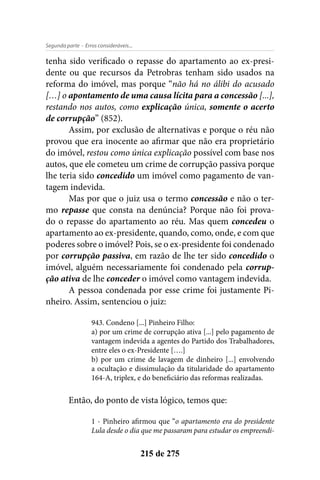 - Erros consideráveis...Segunda parte
215 de 275
tenha sido verificado o repasse do apartamento ao ex-presi-
dente ou que recursos da Petrobras tenham sido usados na
reforma do imóvel, mas porque “não há no álibi do acusado
[…] o apontamento de uma causa lícita para a concessão [...],
restando nos autos, como explicação única, somente o acerto
de corrupção” (852).
Assim, por exclusão de alternativas e porque o réu não
provou que era inocente ao afirmar que não era proprietário
do imóvel, restou como única explicação possível com base nos
autos, que ele cometeu um crime de corrupção passiva porque
lhe teria sido concedido um imóvel como pagamento de van-
tagem indevida.
Mas por que o juiz usa o termo concessão e não o ter-
mo repasse que consta na denúncia? Porque não foi prova-
do o repasse do apartamento ao réu. Mas quem concedeu o
apartamento ao ex-presidente, quando, como, onde, e com que
poderes sobre o imóvel? Pois, se o ex-presidente foi condenado
por corrupção passiva, em razão de lhe ter sido concedido o
imóvel, alguém necessariamente foi condenado pela corrup-
ção ativa de lhe conceder o imóvel como vantagem indevida.
A pessoa condenada por esse crime foi justamente Pi-
nheiro. Assim, sentenciou o juiz:
943. Condeno [...] Pinheiro Filho:
a) por um crime de corrupção ativa [...] pelo pagamento de
vantagem indevida a agentes do Partido dos Trabalhadores,
entre eles o ex-Presidente [….]
b) por um crime de lavagem de dinheiro [...] envolvendo
a ocultação e dissimulação da titularidade do apartamento
164-A, triplex, e do beneficiário das reformas realizadas.
Então, do ponto de vista lógico, temos que:
1 - Pinheiro afirmou que “o apartamento era do presidente
Lula desde o dia que me passaram para estudar os empreendi-
 