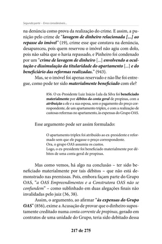 - Erros consideráveis...Segunda parte
217 de 275
na denúncia como prova da realização do crime. E assim, a pu-
nição pelo crime de “lavagem de dinheiro relacionada [...] ao
repasse do imóvel” (19), crime esse que constava na denúncia,
desapareceu, pois quem reservou o imóvel não agiu com dolo,
pois não sabia que o havia repassado, e Pinheiro foi condenado
por um “crime de lavagem de dinheiro [...] envolvendo a ocul-
tação e dissimulação da titularidade do apartamento [...] e do
beneficiário das reformas realizadas.” (943).
Mas, se o imóvel foi apenas reservado e não lhe foi entre-
gue, como pode ter sido materialmente beneficiado com ele?
856. O ex-Presidente Luiz Inácio Lula da Silva foi beneficiado
materialmente por débitos da conta geral de propinas, com a
atribuição a ele e a sua esposa, sem o pagamento do preço cor-
respondente, de um apartamento triplex, e com a realização de
custosas reformas no apartamento, às expensas do Grupo OAS.
Esse argumento pode ser assim formulado:
O apartamento triplex foi atribuído ao ex-presidente e refor-
mado sem que ele pagasse o preço correspondente.
Ora, o grupo OAS assumiu os custos.
Logo, o ex-presidente foi beneficiado materialmente por dé-
bitos de uma conta geral de propinas.
Mas como vemos, há algo na conclusão – ter sido be-
neficiado materialmente por tais débitos – que não está de-
monstrado nas premissas. Pois, embora façam parte do Grupo
OAS, “a OAS Empreendimentos e a Construtora OAS não se
confundem” – como sublinhado em duas alegações finais não
invalidadas pelo juiz (36, 38).
Assim, o argumento, ao afirmar “às expensas do Grupo
OAS” (856), exime a Acusação de provar que o dinheiro supos-
tamente creditado numa conta corrente de propinas, gerado em
contratos de uma unidade do Grupo, teria sido debitado dessa
 