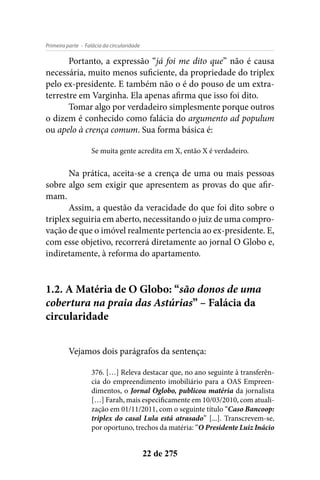 - Falácia da circularidadePrimeira parte
22 de 275
Portanto, a expressão “já foi me dito que” não é causa
necessária, muito menos suficiente, da propriedade do triplex
pelo ex-presidente. E também não o é do pouso de um extra-
terrestre em Varginha. Ela apenas afirma que isso foi dito.
Tomar algo por verdadeiro simplesmente porque outros
o dizem é conhecido como falácia do argumento ad populum
ou apelo à crença comum. Sua forma básica é:
Se muita gente acredita em X, então X é verdadeiro.
Na prática, aceita-se a crença de uma ou mais pessoas
sobre algo sem exigir que apresentem as provas do que afir-
mam.
Assim, a questão da veracidade do que foi dito sobre o
triplex seguiria em aberto, necessitando o juiz de uma compro-
vação de que o imóvel realmente pertencia ao ex-presidente. E,
com esse objetivo, recorrerá diretamente ao jornal O Globo e,
indiretamente, à reforma do apartamento.
1.2. A Matéria de O Globo: “são donos de uma
cobertura na praia das Astúrias” – Falácia da
circularidade
Vejamos dois parágrafos da sentença:
376. […] Releva destacar que, no ano seguinte à transferên-
cia do empreendimento imobiliário para a OAS Empreen-
dimentos, o Jornal Oglobo, publicou matéria da jornalista
[…] Farah, mais especificamente em 10/03/2010, com atuali-
zação em 01/11/2011, com o seguinte título “Caso Bancoop:
triplex do casal Lula está atrasado” [...]. Transcrevem-se,
por oportuno, trechos da matéria: “O Presidente Luiz Inácio
 