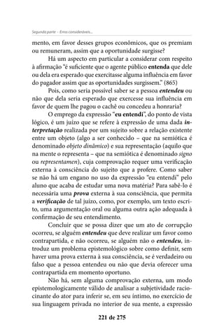 - Erros consideráveis...Segunda parte
221 de 275
mento, em favor desses grupos econômicos, que os premiam
ou remuneram, assim que a oportunidade surgisse?
Há um aspecto em particular a considerar com respeito
à afirmação “é suficiente que o agente público entenda que dele
ou dela era esperado que exercitasse alguma influência em favor
do pagador assim que as oportunidades surgissem.” (865)
Pois, como seria possível saber se a pessoa entendeu ou
não que dela seria esperado que exercesse sua influência em
favor de quem lhe pagou o cachê ou concedeu a honraria?
O emprego da expressão “eu entendi”, do ponto de vista
lógico, é um juízo que se refere à expressão de uma dada in-
terpretação realizada por um sujeito sobre a relação existente
entre um objeto (algo a ser conhecido – que na semiótica é
denominado objeto dinâmico) e sua representação (aquilo que
na mente o representa – que na semiótica é denominado signo
ou representamen), cuja comprovação requer uma verificação
externa à consciência do sujeito que a profere. Como saber
se não há um engano no uso da expressão “eu entendi” pelo
aluno que acaba de estudar uma nova matéria? Para sabê-lo é
necessária uma prova externa à sua consciência, que permita
a verificação de tal juízo, como, por exemplo, um texto escri-
to, uma argumentação oral ou alguma outra ação adequada à
confirmação de seu entendimento.
Concluir que se possa dizer que um ato de corrupção
ocorreu, se alguém entendeu que deve realizar um favor como
contrapartida, e não ocorreu, se alguém não o entendeu, in-
troduz um problema epistemológico sobre como definir, sem
haver uma prova externa à sua consciência, se é verdadeiro ou
falso que a pessoa entendeu ou não que devia oferecer uma
contrapartida em momento oportuno.
Não há, sem alguma comprovação externa, um modo
epistemologicamente válido de analisar a subjetividade racio-
cinante do ator para inferir se, em seu íntimo, no exercício de
sua linguagem privada no interior de sua mente, a expressão
 