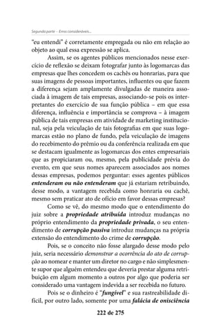 - Erros consideráveis...Segunda parte
222 de 275
“eu entendi” é corretamente empregada ou não em relação ao
objeto ao qual essa expressão se aplica.
Assim, se os agentes públicos mencionados nesse exer-
cício de reflexão se deixam fotografar junto às logomarcas das
empresas que lhes concedem os cachês ou honrarias, para que
suas imagens de pessoas importantes, influentes ou que fazem
a diferença sejam amplamente divulgadas de maneira asso-
ciada à imagem de tais empresas, associando-se pois os inter-
pretantes do exercício de sua função pública – em que essa
diferença, influência e importância se comprova – à imagem
pública de tais empresas em atividade de marketing institucio-
nal, seja pela veiculação de tais fotografias em que suas logo-
marcas estão no plano de fundo, pela veiculação de imagens
do recebimento do prêmio ou da conferência realizada em que
se destacam igualmente as logomarcas dos entes empresariais
que as propiciaram ou, mesmo, pela publicidade prévia do
evento, em que seus nomes aparecem associados aos nomes
dessas empresas, podemos perguntar: esses agentes públicos
entenderam ou não entenderam que já estariam retribuindo,
desse modo, a vantagem recebida como honraria ou cachê,
mesmo sem praticar ato de ofício em favor dessas empresas?
Como se vê, do mesmo modo que o entendimento do
juiz sobre a propriedade atribuída introduz mudanças no
próprio entendimento da propriedade privada, o seu enten-
dimento de corrupção passiva introduz mudanças na própria
extensão do entendimento do crime de corrupção.
Pois, se o conceito não fosse alargado desse modo pelo
juiz, seria necessário demonstrar a ocorrência do ato de corrup-
ção ao nomear e manter um diretor no cargo e não simplesmen-
te supor que alguém entendeu que deveria prestar alguma retri-
buição em algum momento a outros por algo que poderia ser
considerado uma vantagem indevida a ser recebida no futuro.
Pois se o dinheiro é “fungível” e sua rastreabilidade di-
fícil, por outro lado, somente por uma falácia de onisciência
 