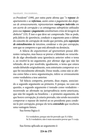 - Erros consideráveis...Segunda parte
224 de 275
ex-Presidente” (199), por outra parte afirma que “o repasse do
apartamento e as reformas, assim como o pagamento das despe-
sas de armazenamento, representariam vantagem indevida em
um acerto de corrupção e os estratagemas subreptícios utilizados
para esse repasse e pagamento constituiriam crime de lavagem de
dinheiro” (15). É isso o que deve ser comprovado. Não se pode,
pela falácia da ignorância, conduzir o argumento para o debate
do conceito de corrupção de modo que permita, pela suposição
de entendimentos de terceiros, condenar o réu por corrupção,
sem que se comprove o que está afirmado na denúncia.
A falácia do argumentum ad ignorantiam possui dife-
rentes variações, mas busca-se provar a falsidade ou veracida-
de de algo abordando uma ignorância anterior sobre o tema
e, ao resolvê-la no argumento, por afirmar algo que não foi
refutado, dá-se por resolvido, igualmente, o tema que estava
sendo debatido originalmente, sem entretanto comprovar-se o
que foi inicialmente afirmado. Desse modo, como não se afir-
ma como falsa a nova argumentação, infere-se erroneamente
como verdadeira a tese anterior.
Tal falácia comporta, portanto, duas etapas, associan-
do o segundo argumento ao primeiro. E porque, no caso em
questão, o segundo argumento é tomado como verdadeiro –
recorrendo ao afirmado na jurisprudência norte-americana,
que não foi negado na brasileira – o primeiro argumento, de
que houve corrupção, já estaria provado, não sendo necessário
comprovar o repasse do imóvel ao ex-presidente para conde-
ná-lo por corrupção, porque ele teria entendido que receberia
uma vantagem futura.
Sua forma lógica é:
X é verdadeiro, porque não foi provado que X é falso.
Se X é verdadeiro, não é mais necessário provar que Y o seja.
Sua forma aplicada ao argumento é:
 