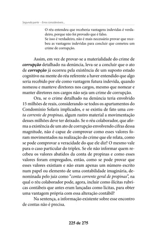 - Erros consideráveis...Segunda parte
225 de 275
O réu entendeu que receberia vantagens indevidas é verda-
deiro, porque não foi provado que é falso.
Se isso é verdadeiro, não é mais necessário provar que rece-
beu as vantagens indevidas para concluir que cometeu um
crime de corrupção.
Assim, em vez de provar-se a materialidade do crime de
corrupção detalhado na denúncia, leva-se a concluir que o ato
de corrupção já ocorreu pela existência de um suposto estado
cognitivo na mente do réu referente a haver entendido que algo
seria recebido por ele como vantagem futura indevida, quando
nomeou e manteve diretores nos cargos, mesmo que nomear e
manter diretores nos cargos não seja um crime de corrupção.
Ora, se o crime detalhado na denúncia teria envolvido
15 milhões de reais, considerando-se todos os apartamentos do
Condomínio Solaris implicados, e se existiu de fato uma con-
ta corrente de propinas, algum rastro material a movimentação
desses milhões deve ter deixado. Se o réu colaborador, que afir-
ma a existência de um ato de corrupção envolvendo cifras dessa
magnitude, não é capaz de comprovar como esses valores fo-
ram movimentados na realização do crime que ele relata, como
se pode comprovar a veracidade do que ele diz? O mesmo vale
para o caso particular do triplex. Se ele não informar quem re-
cebeu os valores abatidos da conta de propinas e como esses
valores foram empregados, então, como se pode provar que
esses valores existiam e não eram apenas um número escrito
num papel ou elemento de uma contabilidade imaginária, de-
nominada pelo juiz como “conta corrente geral de propinas”, na
qual o réu colaborador pode, agora, incluir como ilícitas rubri-
cas contábeis que antes eram lançadas como lícitas, para obter
uma vantagem própria com essa alteração contábil?
Na sentença, a informação existente sobre esse encontro
de contas não é precisa.
 