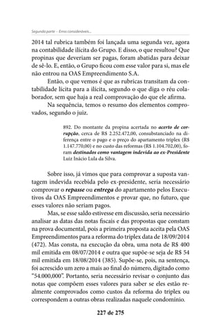 - Erros consideráveis...Segunda parte
227 de 275
2014 tal rubrica também foi lançada uma segunda vez, agora
na contabilidade ilícita do Grupo. E disso, o que resultou? Que
propinas que deveriam ser pagas, foram abatidas para deixar
de sê-lo. E, então, o Grupo ficou com esse valor para si, mas ele
não entrou na OAS Empreendimento S.A.
Então, o que vemos é que as rubricas transitam da con-
tabilidade lícita para a ilícita, segundo o que diga o réu cola-
borador, sem que haja a real comprovação do que ele afirma.
Na sequência, temos o resumo dos elementos compro-
vados, segundo o juiz.
892. Do montante da propina acertada no acerto de cor-
rupção, cerca de R$ 2.252.472,00, consubstanciado na di-
ferença entre o pago e o preço do apartamento triplex (R$
1.147.770,00) e no custo das reformas (R$ 1.104.702,00), fo-
ram destinados como vantagem indevida ao ex-Presidente
Luiz Inácio Lula da Silva.
Sobre isso, já vimos que para comprovar a suposta van-
tagem indevida recebida pelo ex-presidente, seria necessário
comprovar o repasse ou entrega do apartamento pelos Execu-
tivos da OAS Empreendimentos e provar que, no futuro, que
esses valores não seriam pagos.
Mas, se esse saldo estivesse em discussão, seria necessário
analisar as datas das notas fiscais e das propostas que constam
na prova documental, pois a primeira proposta aceita pela OAS
Empreendimentos para a reforma do triplex data de 18/09/2014
(472). Mas consta, na execução da obra, uma nota de R$ 400
mil emitida em 08/07/2014 e outra que supõe-se seja de R$ 54
mil emitida em 18/08/2014 (385). Supõe-se, pois, na sentença,
foi acrescido um zero a mais ao final do número, digitado como
“54.000,000”. Portanto, seria necessário revisar o conjunto das
notas que compõem esses valores para saber se eles estão re-
almente comprovados como custos da reforma do triplex ou
correspondem a outras obras realizadas naquele condomínio.
 