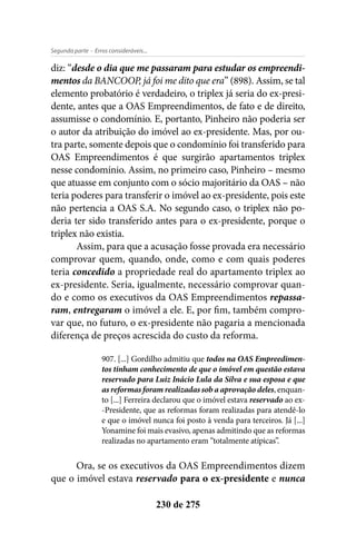 - Erros consideráveis...Segunda parte
230 de 275
diz: “desde o dia que me passaram para estudar os empreendi-
mentos da BANCOOP, já foi me dito que era” (898). Assim, se tal
elemento probatório é verdadeiro, o triplex já seria do ex-presi-
dente, antes que a OAS Empreendimentos, de fato e de direito,
assumisse o condomínio. E, portanto, Pinheiro não poderia ser
o autor da atribuição do imóvel ao ex-presidente. Mas, por ou-
tra parte, somente depois que o condomínio foi transferido para
OAS Empreendimentos é que surgirão apartamentos triplex
nesse condomínio. Assim, no primeiro caso, Pinheiro – mesmo
que atuasse em conjunto com o sócio majoritário da OAS – não
teria poderes para transferir o imóvel ao ex-presidente, pois este
não pertencia a OAS S.A. No segundo caso, o triplex não po-
deria ter sido transferido antes para o ex-presidente, porque o
triplex não existia.
Assim, para que a acusação fosse provada era necessário
comprovar quem, quando, onde, como e com quais poderes
teria concedido a propriedade real do apartamento triplex ao
ex-presidente. Seria, igualmente, necessário comprovar quan-
do e como os executivos da OAS Empreendimentos repassa-
ram, entregaram o imóvel a ele. E, por fim, também compro-
var que, no futuro, o ex-presidente não pagaria a mencionada
diferença de preços acrescida do custo da reforma.
907. [...] Gordilho admitiu que todos na OAS Empreedimen-
tos tinham conhecimento de que o imóvel em questão estava
reservado para Luiz Inácio Lula da Silva e sua esposa e que
as reformas foram realizadas sob a aprovação deles, enquan-
to [...] Ferreira declarou que o imóvel estava reservado ao ex-
-Presidente, que as reformas foram realizadas para atendê-lo
e que o imóvel nunca foi posto à venda para terceiros. Já [...]
Yonamine foi mais evasivo, apenas admitindo que as reformas
realizadas no apartamento eram “totalmente atípicas”.
Ora, se os executivos da OAS Empreendimentos dizem
que o imóvel estava reservado para o ex-presidente e nunca
 