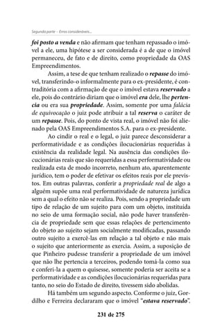 - Erros consideráveis...Segunda parte
231 de 275
foi posto a venda e não afirmam que tenham repassado o imó-
vel a ele, uma hipótese a ser considerada é a de que o imóvel
permaneceu, de fato e de direito, como propriedade da OAS
Empreendimentos.
Assim, a tese de que tenham realizado o repasse do imó-
vel, transferindo-o informalmente para o ex-presidente, é con-
traditória com a afirmação de que o imóvel estava reservado a
ele, pois do contrário diriam que o imóvel era dele, lhe perten-
cia ou era sua propriedade. Assim, somente por uma falácia
de equivocação o juiz pode atribuir a tal reserva o caráter de
um repasse. Pois, do ponto de vista real, o imóvel não foi alie-
nado pela OAS Empreendimentos S.A. para o ex-presidente.
Ao cindir o real e o legal, o juiz parece desconsiderar a
performatividade e as condições ilocucionárias requeridas à
existência da realidade legal. Na ausência das condições ilo-
cucionárias reais que são requeridas a essa performatividade ou
realizada esta de modo incorreto, nenhum ato, aparentemente
jurídico, tem o poder de efetivar os efeitos reais por ele previs-
tos. Em outras palavras, conferir a propriedade real de algo a
alguém supõe uma real performatividade de natureza jurídica
sem a qual o efeito não se realiza. Pois, sendo a propriedade um
tipo de relação de um sujeito para com um objeto, instituída
no seio de uma formação social, não pode haver transferên-
cia de propriedade sem que essas relações de pertencimento
do objeto ao sujeito sejam socialmente modificadas, passando
outro sujeito a exercê-las em relação a tal objeto e não mais
o sujeito que anteriormente as exercia. Assim, a suposição de
que Pinheiro pudesse transferir a propriedade de um imóvel
que não lhe pertencia a terceiros, podendo tomá-la como sua
e conferi-la a quem o quisesse, somente poderia ser aceita se a
performatividade e as condições ilocucionárias requeridas para
tanto, no seio do Estado de direito, tivessem sido abolidas.
Há também um segundo aspecto. Conforme o juiz, Gor-
dilho e Ferreira declararam que o imóvel “estava reservado”.
 