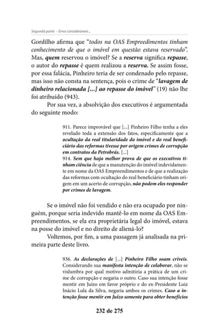 - Erros consideráveis...Segunda parte
232 de 275
Gordilho afirma que “todos na OAS Empreedimentos tinham
conhecimento de que o imóvel em questão estava reservado”.
Mas, quem reservou o imóvel? Se a reserva significa repasse,
o autor do repasse é quem realizou a reserva. Se assim fosse,
por essa falácia, Pinheiro teria de ser condenado pelo repasse,
mas isso não consta na sentença, pois o crime de “lavagem de
dinheiro relacionada [...] ao repasse do imóvel” (19) não lhe
foi atribuído (943).
Por sua vez, a absolvição dos executivos é argumentada
do seguinte modo:
911. Parece improvável que [...] Pinheiro Filho tenha a eles
revelado toda a extensão dos fatos, especificamente que a
ocultação da real titularidade do imóvel e do real benefi-
ciário das reformas tivesse por origem crimes de corrupção
em contratos da Petrobrás. [...]
914. Sem que haja melhor prova de que os executivos ti-
nham ciência de que a manutenção do imóvel indevidamen-
te em nome da OAS Empreendimentos e de que a realização
das reformas com ocultação do real beneficiário tinham ori-
gem em um acerto de corrupção, não podem eles responder
por crimes de lavagem.
Se o imóvel não foi vendido e não era ocupado por nin-
guém, porque seria indevido mantê-lo em nome da OAS Em-
preendimentos, se ela era proprietária legal do imóvel, estava
na posse do imóvel e no direito de aliená-lo?
Voltemos, por fim, a uma passagem já analisada na pri-
meira parte deste livro.
936. As declarações de [...] Pinheiro Filho soam críveis.
Considerando sua manifesta intenção de colaborar, não se
vislumbra por qual motivo admitiria a prática de um cri-
me de corrupção e negaria o outro. Caso sua intenção fosse
mentir em Juízo em favor próprio e do ex-Presidente Luiz
Inácio Lula da Silva, negaria ambos os crimes. Caso a in-
tenção fosse mentir em Juízo somente para obter benefícios
 
