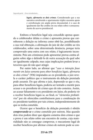 - Erros consideráveis...Segunda parte
233 de 275
legais, afirmaria os dois crimes. Considerando que a sua
narrativa envolvendo o apartamento triplex encontra apoio
e corroboração em ampla prova documental, é o caso de
igualmente dar-lhe crédito em seu relato sobre o armazena-
mento do acervo presidencial.
Embora o benefício legal seja concedido apenas quan-
do o colaborador delata o crime e apresenta provas que cor-
roborem a delação ou informa como obtê-las, possibilitando
a sua real obtenção, a afirmação do juiz de dar crédito ao réu
colaborador, sobre uma determinada denúncia, porque teria
comprovado uma outra com seu relato, é logicamente incon-
sistente. Pois um criminoso pode apresentar provas contra al-
guém sobre algo e defendê-lo de outra acusação da qual sabe
ser igualmente culpado, mas cujas implicações podem levar a
terceiros que ele não quer atingir.
Por outro lado, ao afirmar que “caso a intenção fosse
mentir em Juízo somente para obter benefícios legais, afirmaria
os dois crimes” (936) imputados ao ex-presidente, o juiz reve-
la o caráter político que o instrumento da delação premiada
pode assumir. Do que afirma o juiz, depreende-se que o réu,
para obter benefícios legais, poderia ser tentado a mentir para
acusar o ex-presidente de crimes que ele não cometeu. Assim,
ao acusar falsamente o ex-presidente em Juízo, ele poderia vir
a receber benefícios legais se, ao final, os “elementos probató-
rios” por ele oferecidos contribuíssem para a condenação do
ex-presidente também por tais crimes, independentemente de
que os tenha cometido.
Ocorre que o benefício da delação premiada é obtido
comprovando-se o crime cometido por outrem. Mas quando
dois réus podem dizer que alguém cometeu dois crimes e que
a prova é um relato sobre um encontro de contas, cuja mate-
rialidade não se consegue comprovar, o mecanismo legal de
receber benefícios por afirmar crimes de outrem pode se con-
 