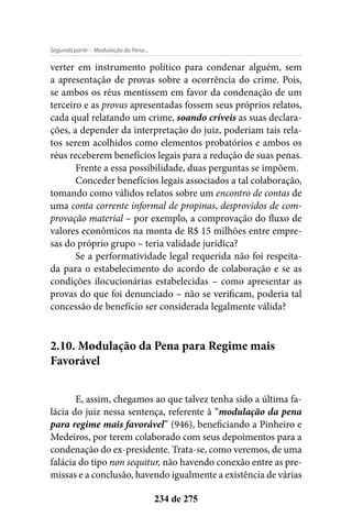 - Modulação da Pena...Segunda parte
234 de 275
verter em instrumento político para condenar alguém, sem
a apresentação de provas sobre a ocorrência do crime. Pois,
se ambos os réus mentissem em favor da condenação de um
terceiro e as provas apresentadas fossem seus próprios relatos,
cada qual relatando um crime, soando críveis as suas declara-
ções, a depender da interpretação do juiz, poderiam tais rela-
tos serem acolhidos como elementos probatórios e ambos os
réus receberem benefícios legais para a redução de suas penas.
Frente a essa possibilidade, duas perguntas se impõem.
Conceder benefícios legais associados a tal colaboração,
tomando como válidos relatos sobre um encontro de contas de
uma conta corrente informal de propinas, desprovidos de com-
provação material – por exemplo, a comprovação do fluxo de
valores econômicos na monta de R$ 15 milhões entre empre-
sas do próprio grupo – teria validade jurídica?
Se a performatividade legal requerida não foi respeita-
da para o estabelecimento do acordo de colaboração e se as
condições ilocucionárias estabelecidas – como apresentar as
provas do que foi denunciado – não se verificam, poderia tal
concessão de benefício ser considerada legalmente válida?
2.10. Modulação da Pena para Regime mais
Favorável
E, assim, chegamos ao que talvez tenha sido a última fa-
lácia do juiz nessa sentença, referente à “modulação da pena
para regime mais favorável” (946), beneficiando a Pinheiro e
Medeiros, por terem colaborado com seus depoimentos para a
condenação do ex-presidente. Trata-se, como veremos, de uma
falácia do tipo non sequitur, não havendo conexão entre as pre-
missas e a conclusão, havendo igualmente a existência de várias
 