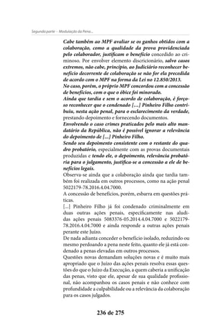 - Modulação da Pena...Segunda parte
236 de 275
Cabe também ao MPF avaliar se os ganhos obtidos com a
colaboração, como a qualidade da prova providenciada
pelo colaborador, justificam o benefício concedido ao cri-
minoso. Por envolver elemento discricionário, salvo casos
extremos, não cabe, princípio, ao Judiciário reconhecer be-
nefício decorrente de colaboração se não for ela precedida
de acordo com o MPF na forma da Lei no 12.850/2013.
No caso, porém, o próprio MPF concordou com a concessão
de benefícios, com o que o óbice foi minorado.
Ainda que tardia e sem o acordo de colaboração, é forço-
so reconhecer que o condenado […] Pinheiro Filho contri-
buiu, nesta ação penal, para o esclarecimento da verdade,
prestando depoimento e fornecendo documentos.
Envolvendo o caso crimes praticados pelo mais alto man-
datário da República, não é possível ignorar a relevância
do depoimento de [...] Pinheiro Filho.
Sendo seu depoimento consistente com o restante do qua-
dro probatório, especialmente com as provas documentais
produzidas e tendo ele, o depoimento, relevância probató-
ria para o julgamento, justifica-se a concessão a ele de be-
nefícios legais.
Observa-se ainda que a colaboração ainda que tardia tam-
bém foi realizada em outros processos, como na ação penal
5022179-78.2016.4.04.7000.
A concessão de benefícios, porém, esbarra em questões prá-
ticas.
[...] Pinheiro Filho já foi condenado criminalmente em
duas outras ações penais, especificamente nas aludi-
das ações penais 5083376-05.2014.4.04.7000 e 5022179-
78.2016.4.04.7000 e ainda responde a outras ações penais
perante este Juízo.
De nada adianta conceder o benefício isolado, reduzindo ou
mesmo perdoando a pena neste feito, quanto ele já está con-
denado a penas elevadas em outros processos.
Questões novas demandam soluções novas e é muito mais
apropriado que o Juízo das ações penais resolva essas ques-
tões do que o Juízo da Execução, a quem caberia a unificação
das penas, visto que ele, apesar de sua qualidade profissio-
nal, não acompanhou os casos penais e não conhece com
profundidade a culpabilidade ou a relevância da colaboração
para os casos julgados.
 