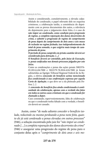 - Modulação da Pena...Segunda parte
237 de 275
Assim e considerando, cumulativamente, a elevada culpa-
bilidade do condenado, o papel relevante dele no esquema
criminoso, a colaboração tardia, a consistência do depoi-
mento com as provas documentais dos autos, a relevância
do depoimento para o julgamento deste feito, é o caso de
não impor ao condenado, como condição para progressão
de regime, a completa reparação dos danos decorrentes do
crime, e admitir a progressão de regime de cumprimento
de pena depois do cumprimento de dois anos e seis meses
de reclusão no regime fechado, isso independentemente do
total de pena somada, o que exigiria mais tempo de cum-
primento de pena.
O período de pena cumprido em prisão cautelar deverá ser
considerado para detração. [...]
O benefício deverá ser estendido, pelo Juízo de Execução,
às penas unificadas nos demais processos julgados por este
Juízo.
Como as condenações e penas das ações penais 5083376-
05.2014.4.04.7000 e 5022179-78.2016.4.04.7000 já foram
submetidas ao Egrégio Tribunal Regional Federal da 4a Re-
gião, a efetiva concessão do benefício acima mencionado
fica condicionado à sua confirmação expressa por aquela
Corte de Apelação, o que deve ser a ela pleiteado pela De-
fesa. [...]
A concessão do benefício fica ainda condicionada à conti-
nuidade da colaboração, apenas com a verdade dos fatos
em todos os outros casos criminais em que o condenado for
chamado a depor.
Caso constatado, supervenientemente, falta de colaboração
ou que o condenado tenha faltado com a verdade, o benefí-
cio deverá ser cassado.
Assim, como “de nada adianta conceder o benefício iso-
lado, reduzindo ou mesmo perdoando a pena neste feito, quan-
to ele já está condenado a penas elevadas em outros processos”
(946), a solução encontrada pelo juiz foi “não impor ao conde-
nado […] a completa reparação dos danos decorrentes do crime”
(946) e assegurar uma progressão do regime de pena para o
conjunto delas após o “cumprimento de dois anos e seis me-
 