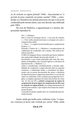 - Modulação da Pena...Segunda parte
238 de 275
ses de reclusão no regime fechado” (946) – descontando-se “o
período de pena cumprido em prisão cautelar” (946) –, esten-
dendo-se o benefício aos demais processos em que o réu já foi
condenado pelo mesmo Juízo, caso essa decisão seja ratificada
pelo TRF4.
No caso de Medeiros, a argumentação é a mesma, dis-
pensando reproduzi-la.
947. [...] Medeiros
Para o crime de corrupção ativa:[…] seis anos de reclusão.
[…] Fixo multa proporcional para a corrupção em cento e
cinquenta dias multa.
[…] fixo [….] o regime inicial fechado para o cumprimento
da pena. [...]
Pretende a Defesa de [...] Medeiros o reconhecimento da
colaboração do condenado com a Justiça. Não indicou be-
nefício específico.
O MPF, em alegações finais, concordou que houve colabora-
ção, requerendo redução da pena pela metade. […]
Envolvendo o caso crimes praticados pelo mais alto man-
datário da República, não é possível ignorar a relevância do
depoimento de [...] Medeiros. [...]
Assim e considerando, cumulativamente, a elevada culpa-
bilidade do condenado, o papel relevante dele no esquema
criminoso, a colaboração tardia, a consistência do depoi-
mento com as provas documentais dos autos, a relevância
do depoimento para o julgamento deste feito, é o caso de não
impor ao condenado, como condição para progressão de re-
gime, a completa reparação dos danos decorrentes do crime
(art. 33, §4o, do CP), e admitir a progressão de regime de
cumprimento de pena depois do cumprimento de dois anos
de reclusão no regime fechado, isso independentemente do
total de pena somada, o que exigiria mais tempo de cumpri-
mento de pena.
O período de prisão cautelar deve ser considerado para de-
tração da pena.
Assim, ainda que tardia, pois, conforme o juiz, “o esque-
ma criminoso já havia sido revelado por outros” (946), ainda
 