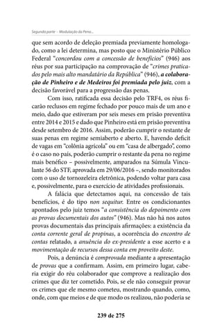 - Modulação da Pena...Segunda parte
239 de 275
que sem acordo de deleção premiada previamente homologa-
do, como a lei determina, mas posto que o Ministério Público
Federal “concordou com a concessão de benefícios” (946) aos
réus por sua participação na comprovação de “crimes pratica-
dos pelo mais alto mandatário da República” (946), a colabora-
ção de Pinheiro e de Medeiros foi premiada pelo juiz, com a
decisão favorável para a progressão das penas.
Com isso, ratificada essa decisão pelo TRF4, os réus fi-
carão reclusos em regime fechado por pouco mais de um ano e
meio, dado que estiveram por seis meses em prisão preventiva
entre 2014 e 2015 e dado que Pinheiro está em prisão preventiva
desde setembro de 2016. Assim, poderão cumprir o restante de
suas penas em regime semiaberto e aberto. E, havendo deficit
de vagas em “colônia agrícola” ou em “casa de albergado”, como
é o caso no país, poderão cumprir o restante da pena no regime
mais benéfico – possivelmente, amparados na Súmula Vincu-
lante 56 do STF, aprovada em 29/06/2016 –, sendo monitorados
com o uso de tornozeleira eletrônica, podendo voltar para casa
e, possivelmente, para o exercício de atividades profissionais.
A falácia que detectamos aqui, na concessão de tais
benefícios, é do tipo non sequitur. Entre os condicionantes
apontados pelo juiz temos “a consistência do depoimento com
as provas documentais dos autos” (946). Mas não há nos autos
provas documentais das principais afirmações: a existência da
conta corrente geral de propinas, a ocorrência do encontro de
contas relatado, a anuência do ex-presidente a esse acerto e a
movimentação de recursos dessa conta em proveito deste.
Pois, a denúncia é comprovada mediante a apresentação
de provas que a confirmam. Assim, em primeiro lugar, cabe-
ria exigir do réu colaborador que comprove a realização dos
crimes que diz ter cometido. Pois, se ele não conseguir provar
os crimes que ele mesmo cometeu, mostrando quando, como,
onde, com que meios e de que modo os realizou, não poderia se
 