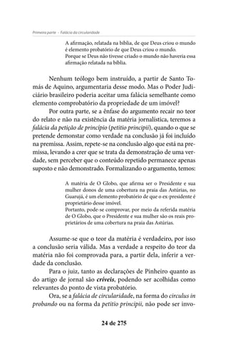 - Falácia da circularidadePrimeira parte
24 de 275
A afirmação, relatada na bíblia, de que Deus criou o mundo
é elemento probatório de que Deus criou o mundo.
Porque se Deus não tivesse criado o mundo não haveria essa
afirmação relatada na bíblia.
Nenhum teólogo bem instruído, a partir de Santo To-
más de Aquino, argumentaria desse modo. Mas o Poder Judi-
ciário brasileiro poderia aceitar uma falácia semelhante como
elemento comprobatório da propriedade de um imóvel?
Por outra parte, se a ênfase do argumento recair no teor
do relato e não na existência da matéria jornalística, teremos a
falácia da petição de princípio (petitio principii), quando o que se
pretende demonstar como verdade na conclusão já foi incluído
na premissa. Assim, repete-se na conclusão algo que está na pre-
missa, levando a crer que se trata da demonstração de uma ver-
dade, sem perceber que o conteúdo repetido permanece apenas
suposto e não demonstrado. Formalizando o argumento, temos:
A matéria de O Globo, que afirma ser o Presidente e sua
mulher donos de uma cobertura na praia das Astúrias, no
Guarujá, é um elemento probatório de que o ex-presidente é
proprietário desse imóvel.
Portanto, pode-se comprovar, por meio da referida matéria
de O Globo, que o Presidente e sua mulher são os reais pro-
prietários de uma cobertura na praia das Astúrias.
Assume-se que o teor da matéria é verdadeiro, por isso
a conclusão seria válida. Mas a verdade a respeito do teor da
matéria não foi comprovada para, a partir dela, inferir a ver-
dade da conclusão.
Para o juiz, tanto as declarações de Pinheiro quanto as
do artigo de jornal são críveis, podendo ser acolhidas como
relevantes do ponto de vista probatório.
Ora, se a falácia de circularidade, na forma do circulus in
probando ou na forma da petitio principii, não pode ser invo-
 
