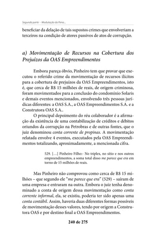 - Modulação da Pena...Segunda parte
240 de 275
beneficiar da delação de tais supostos crimes que envolveriam a
terceiros na condição de atores passivos de atos de corrupção.
a) Movimentação de Recursos na Cobertura dos
Prejuízos da OAS Empreendimentos
Embora pareça óbvio, Pinheiro tem que provar que exe-
cutou o referido crime da movimentação de recursos ilícitos
para a cobertura de prejuízos da OAS Empreendimentos, isto
é, que cerca de R$ 15 milhões de reais, de origem criminosa,
foram movimentados para a conclusão do condomínio Solaris
e demais eventos mencionados, envolvendo três pessoas jurí-
dicas diferentes: a OAS S.A., a OAS Empreendimentos S.A. e a
Construtora OAS S.A..
O principal depoimento do réu colaborador é a afirma-
ção da existência de uma contabilização de créditos e débitos
oriundos da corrupção na Petrobras e de outras fontes, que o
juiz denominou conta corrente de propinas. A movimentação
relatada envolve 4 eventos, executados pela OAS Empreendi-
mentos totalizando, aproximadamente, a mencionada cifra.
529. […] Pinheiro Filho:- No triplex, no sítio e nos outros
empreendimentos, a soma total disso me parece que era em
torno de 15 milhões de reais.
Mas Pinheiro não comprovou como cerca de R$ 15 mi-
lhões – que segundo ele “me parece que era” (529) – saíram de
uma empresa e entraram na outra. Embora o juiz tenha deno-
minado a conta de origem dessa movimentação como conta
corrente informal, ela, se existiu, poderia ter sido apenas uma
conta contábil. Assim, haveria duas diferentes formas possíveis
de movimentação desses valores, tendo por origem a Constru-
tora OAS e por destino final a OAS Empreendimentos.
 