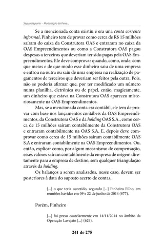 - Modulação da Pena...Segunda parte
241 de 275
Se a mencionada conta existiu e era una conta corrente
informal, Pinheiro tem de provar como cerca de R$ 15 milhões
saíram do caixa da Construtora OAS e entraram no caixa da
OAS Empreendimentos ou como a Construtora OAS pagou
despesas a terceiros que deveriam ter sido pagas pela OAS Em-
preendimentos. Ele deve comprovar quando, como, onde, com
que meios e de que modo esse dinheiro saiu de uma empresa
e entrou na outra ou saiu de uma empresa na realização de pa-
gamentos de terceiros que deveriam ser feitos pela outra. Pois,
não se poderia afirmar que, por ter modificado um número
numa planilha, eletrônica ou de papel, então, magicamente,
um dinheiro que estava na Construtora OAS apareceu miste-
riosamente na OAS Empreendimentos.
Mas, se a mencionada conta era contábil, ele tem de pro-
var com base nos lançamentos contábeis da OAS Empreendi-
mentos, da Construtora OAS e da holding OAS S.A., como cer-
ca de 15 milhões saíram contabilmente da Construtora OAS
e entraram contabilmente na OAS S.A. E, depois deve com-
provar como cerca de 15 milhões saíram contabilmente OAS
S.A e entraram contabilmente na OAS Empreendimentos. Ou,
então, explicar como, por algum mecanismo de compensação,
esses valores saíram contabilmente da empresa de origem dire-
tamente para a empresa de destino, sem qualquer triangulação
através da holding.
Os balanços a serem analisados, nesse caso, devem ser
posteriores à data do suposto acerto de contas,
[...] o que teria ocorrido, segundo [...] Pinheiro Filho, em
reuniões havidas em 09 e 22 de junho de 2014 (877).
Porém, Pinheiro
[...] foi preso cautelarmente em 14/11/2014 no âmbito da
Operação Lavajato [...] (629).
 