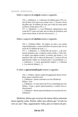 - Modulação da Pena...Segunda parte
246 de 275
Sobre o aspecto da origem, temos o seguinte:
576. [...] Medeiros:- [...] sobraram 16 milhões para o PT, e as-
sim foi feito, Léo esteve em contato com [...] Vaccari e ficou
decidido que 16 milhões de reais, por conta da nossa parte
na Rnest, seriam para o PT. [...]
577. [...] Medeiros:- [...] Léo [Pinheiro], administrava uma
conta do PT como um todo, não só obras da Petrobras, mas
como outras obras, aí não me vem aocaso […].
Sobre o aspecto do destino temos o seguinte:
529. [...] Pinheiro Filho:- No triplex, no sítio e nos outros
empreendimentos, a soma total disso me parece que era em
torno de 15 milhões de reais. [...]
577. […] Medeiros:- [...] tinha tido um acerto […] de com-
pensar prejuízos que a empresa estava tendo, a OAS esta-
va tendo, com alguns eventos, 4 eventos, que foram [...] os
prejuízos tido com as obras do Bancoop [...] reserva de um
apartamento triplex no Guarujá para o ex-presidente [...],
[...]reformas […] nesse apartamento triplex, [...] reformas
[...] no sítio de Atibaia […].
E sobre a operacionalização temos o seguinte:
576. [...] Defesa:- Quem cuidou do pagamento desses 16 mi-
lhões, quem controlou isso?
[...] Medeiros:- Quem controlava era Léo [Pinheiro].
Defesa:- Léo?
[...] Medeiros:- O caixa único do PT era controlado por Léo.
Defesa:- Certo, e quem operacionalizou, o senhor tem co-
nhecimento?
[...] Medeiros:- Quem operacionalizava era essa área de con-
troladoria.”
Medeiros afirma que recursos de outras obras entraram
nessa suposta conta. Porém, sobre isso, afirma que “aí não me
vem ao caso”. Mas, seguramente vinha, pois se tratava de pro-
 