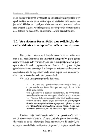 - Falácia non sequiturPrimeira parte
25 de 275
cada para comprovar a verdade de uma matéria de jornal, por
qual motivo dever-se-ia aceitar que as matérias publicadas no
jornal O Globo, em qualquer data, correspondam à verdade e
não exijam alguma verificação que as comprove? Voltaremos a
essa falácia na seção 2.5, analisando-a com mais detalhes.
1.3. “As reformas foram feitas por solicitação do
ex-Presidente e sua esposa” – Falácia non sequitur
Boa parte da sentença é focada nesse tema das reformas
e se o ex-presidente era um potencial comprador, para quem
o imóvel havia sido reservado, ou era o seu proprietário, por-
que teria solicitado e aprovado as reformas. A argumentação
geral exposta na sentença é a de que as reformas adequavam
o apartamento às expectativas do casal e, por isso, comprova-
riam que o imóvel era de sua propriedade.
Vejamos duas passagens da Sentença:
34. [...] A Defesa de […] Pinheiro Filho, em alegações finais [...]
c) que as reformas foram feitas por solicitação do ex-Presi-
dente e sua esposa;
626. Ainda sobre a questão das reformas, há prova docu-
mental consistente em mensagens eletrônicas trocadas por
[…] Pinheiro Filho com executivos da OAS, que foram apre-
endidas durante a investigação e que revelam que o projeto
de reforma do apartamento e o projeto de reforma do Sítio
em Atibaia foram realizados na mesma época e foram sub-
metidos e aprovados pelo ex-Presidente e por sua esposa.
Embora haja controvérsia sobre o ex-presidente haver
solicitado e aprovado tais reformas, ainda que o tivesse feito,
disso não se pode inferir que fosse proprietário do imóvel, ex-
ceto por uma falácia do tipo non sequitur, em que a conclusão
 