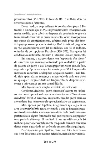- Modulação da Pena...Segunda parte
250 de 275
preendimentos (951, 952). O total de R$ 16 milhões deveria
ser repassados à Petrobras.
Desse modo, o ex-presidente foi condenado a pagar à Pe-
trobras o dinheiro que a OAS Empreendimentos teria usado, em
maior medida, para cobrir as despesas do condomínio que ela
terminava de construir, as quais, entretanto, foram incorporadas
nos custos do empreendimento, cobertos pelo preço dos imó-
veis pago pelos compradores. Assim, a OAS teria ficado, segundo
os réus colaboradores, com R$ 15 milhões, dos R$ 16 milhões,
oriundos de corrupção na Petrobras (529, 577). Mas quem foi
condenado a restituir tal dinheiro à Petrobras foi o ex-presidente.
Em síntese, o ex-presidente, em “reparação dos danos”
de um crime que somente foi tomado por verdadeiro a partir
da palavra de quem o diz, deverá pagar um valor que, de fato,
segundo a própria sentença, foi usado pela OAS Empreendi-
mentos na cobertura de despesas de quatro eventos – não ten-
do sido apontada na sentença a magnitude de cada um deles
ou qualquer irregularidade no lançamento de despesas refe-
rentes a tais eventos em sua contabilidade.
Mas façamos um simples exercício de raciocínio.
ConformeMedeiros,“quemcontrolava”acontaeraPinhei-
ro, mas quem operacionalizava os movimentos era a “área de con-
troladoria” (576). A sentença, entretanto, não diz quem eram os
atores dessa área nem como ela operacionalizava tais pagamentos.
Mas, apenas por hipótese, imaginemos que alguém da
área de controladoria tenha orientado a que se fizessem paga-
mentos de notas frias a uma empresa de fachada ou de notas su-
perfaturadas a algum fornecedor real que restituiria ao pagador
uma parte da diferença. O resultado é que uma diferença de 16
milhões poderia ser contabilmente maquiada com um conjunto
dessas notas e guardada em cofres de uma residência qualquer.
Porém, apenas por hipótese, como não foi feita verifica-
ção nem dos custos dos eventos referidos, nem da movimenta-
 
