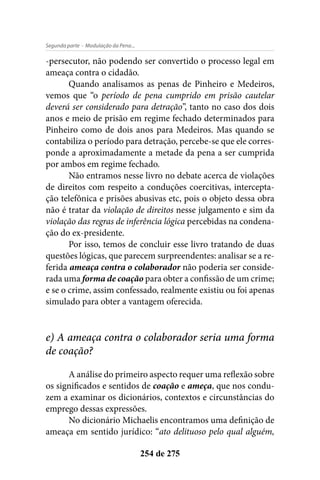 - Modulação da Pena...Segunda parte
254 de 275
-persecutor, não podendo ser convertido o processo legal em
ameaça contra o cidadão.
Quando analisamos as penas de Pinheiro e Medeiros,
vemos que “o período de pena cumprido em prisão cautelar
deverá ser considerado para detração”, tanto no caso dos dois
anos e meio de prisão em regime fechado determinados para
Pinheiro como de dois anos para Medeiros. Mas quando se
contabiliza o período para detração, percebe-se que ele corres-
ponde a aproximadamente a metade da pena a ser cumprida
por ambos em regime fechado.
Não entramos nesse livro no debate acerca de violações
de direitos com respeito a conduções coercitivas, intercepta-
ção telefônica e prisões abusivas etc, pois o objeto dessa obra
não é tratar da violação de direitos nesse julgamento e sim da
violação das regras de inferência lógica percebidas na condena-
ção do ex-presidente.
Por isso, temos de concluir esse livro tratando de duas
questões lógicas, que parecem surpreendentes: analisar se a re-
ferida ameaça contra o colaborador não poderia ser conside-
rada uma forma de coação para obter a confissão de um crime;
e se o crime, assim confessado, realmente existiu ou foi apenas
simulado para obter a vantagem oferecida.
e) A ameaça contra o colaborador seria uma forma
de coação?
A análise do primeiro aspecto requer uma reflexão sobre
os significados e sentidos de coação e ameça, que nos condu-
zem a examinar os dicionários, contextos e circunstâncias do
emprego dessas expressões.
No dicionário Michaelis encontramos uma definição de
ameaça em sentido jurídico: “ato delituoso pelo qual alguém,
 
