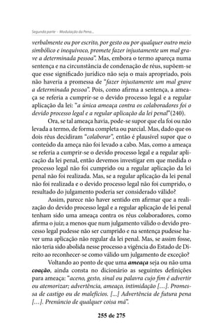 - Modulação da Pena...Segunda parte
255 de 275
verbalmente ou por escrito, por gesto ou por qualquer outro meio
simbólico e inequívoco, promete fazer injustamente um mal gra-
ve a determinada pessoa”. Mas, embora o termo apareça numa
sentença e na circunstância de condenação de réus, supõem-se
que esse significado jurídico não seja o mais apropriado, pois
não haveria a promessa de “fazer injustamente um mal grave
a determinada pessoa”. Pois, como afirma a sentença, a amea-
ça se referia a cumprir-se o devido processo legal e a regular
aplicação da lei: “a única ameaça contra os colaboradores foi o
devido processo legal e a regular aplicação da lei penal”(240).
Ora, se tal ameaça havia, pode-se supor que ela foi ou não
levada a termo, de forma completa ou parcial. Mas, dado que os
dois réus decidiram “colaborar”, então é plausível supor que o
conteúdo da ameça não foi levado a cabo. Mas, como a ameaça
se referia a cumprir-se o devido processo legal e a regular apli-
cação da lei penal, então devemos investigar em que medida o
processo legal não foi cumprido ou a regular aplicação da lei
penal não foi realizada. Mas, se a regular aplicação da lei penal
não foi realizada e o devido processo legal não foi cumprido, o
resultado do julgamento poderia ser considerado válido?
Assim, parece não haver sentido em afirmar que a reali-
zação do devido processo legal e a regular aplicação de lei penal
tenham sido uma ameaça contra os réus colaboradores, como
afirma o juiz; a menos que num julgamento válido o devido pro-
cesso legal pudesse não ser cumprido e na sentença pudesse ha-
ver uma aplicação não regular da lei penal. Mas, se assim fosse,
não teria sido abolida nesse processo a vigência do Estado de Di-
reito ao reconhecer-se como válido um julgamento de exceção?
Voltando ao ponto de que uma ameaça seja ou não uma
coação, ainda consta no dicionário as seguintes definições
para ameaça: “aceno, gesto, sinal ou palavra cujo fim é advertir
ou atemorizar; advertência, ameaço, intimidação […]. Promes-
sa de castigo ou de malefícios. [...] Advertência de futura pena
[…]. Prenúncio de qualquer coisa má”.
 