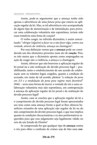 - Modulação da Pena...Segunda parte
256 de 275
Assim, pode-se argumentar que a ameaça tenha sido
apenas a advertência de uma futura pena que estaria na apli-
cação regular da lei. Mas, se tal advertência veio acompanhada
de algum tipo de atemorização e de intimidação, para provo-
car uma colaboração voluntária não espontânea, teriam sido
essas tratativas uma foma de coação?
O verbo coagir, no referido dicionário, é assim concei-
tuado: “obrigar (alguém) a fazer ou a não fazer algo, contra sua
vontade, através da violência, ameaça ou chantagem”.
Por essa definição vemos que a ameaça pode ser consi-
derada um dos elementos presentes num ato de coação. Pois,
os três meios que o dicionário aponta como empregados na
ação de coagir são: a violência, a ameça e a chantagem.
Assim, oferecer que não houvesse a aplicação regular da
lei penal ou a não realização do devido processo legal – pos-
sibilitando, tanto o estabelecimento de um acordo de colabo-
ração sem os trâmites legais exigidos, quanto a condição do
acusado, em razão de tal acordo, pleitear “a redução da pena
em 2/3 e a modulação da pena para regime mais favorável”
(946) – seria uma forma de mover a vontade do réu a uma co-
laboração voluntária mas não espontânea, em contraposição
à ameaça da aplicação regular da lei penal e da realização do
devido processo legal?
Assim, caso se conclua que a aplicação regular da lei e
o cumprimento do devido processo legal foram apresentados
aos réus como uma ameaça frente a qual se lhes oferecia be-
nefícios oriundos de uma aplicação não regular da lei ou do
não cumprimento do devido processo legal, o que isso implica
quanto às condições ilocucionárias e os atos performativos re-
queridos para que esse julgamento seja legalmente válido no
seio de um Estado de Direito?
Se comprovado for que qualquer tipo de ameaça contra
o réu para obter a confissão de crimes seja de fato uma coa-
 