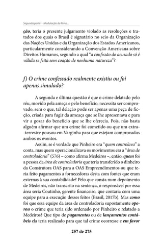 - Modulação da Pena...Segunda parte
257 de 275
ção, teria o presente julgamento violado as resoluções e tra-
tados dos quais o Brasil é signatário no seio da Organização
das Nações Unidas e da Organização dos Estados Americanos,
particularmente considerando a Convenção Americana sobre
Direitos Humanos, segundo a qual “a confissão do acusado só é
válida se feita sem coação de nenhuma natureza”?
f) O crime confessado realmente existiu ou foi
apenas simulado?
A segunda e última questão é que o crime delatado pelo
réu, movido pela ameça e pelo benefício, necessita ser compro-
vado, sem o que, tal delação pode ser apenas uma peça de fic-
ção, criada para fugir da ameaça que se lhe apresentava e para
vir a gozar do benefício que se lhe oferecia. Pois, não basta
alguém afirmar que um crime foi cometido ou que um extra-
-terrestre pousou em Varginha para que estejam comprovados
ambos os eventos.
Assim, se é verdade que Pinheiro era “quem controlava” a
conta, mas quem operacionalizava os movimentos era a “área de
controladoria” (576) – como afirma Medeiros –, então, quem foi
a pessoa da área de controladoria que teria transferido o dinheiro
da Construtora OAS para a OAS Empreendimentos ou que te-
ria feito pagamentos a fornecedoras desta com fontes que eram
externas à sua contabilidade? Pelo que consta num depoimento
de Medeiros, não transcrito na sentença, o responsável por essa
área seria Coutinho, gerente financeiro, que contaria com uma
equipe para a execução desses feitos (Brasil, 2017b). Mas como
foi que essa equipe da área de controladoria supostamente ope-
rou o crime que teria sido ordenado por Pinheiro e relatado a
Medeiros? Que tipo de pagamentos ou de lançamentos contá-
beis ela teria realizado para que tal crime ocorresse e em favor
 