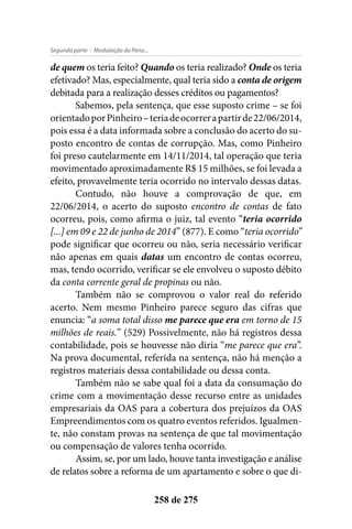 - Modulação da Pena...Segunda parte
258 de 275
de quem os teria feito? Quando os teria realizado? Onde os teria
efetivado? Mas, especialmente, qual teria sido a conta de origem
debitada para a realização desses créditos ou pagamentos?
Sabemos, pela sentença, que esse suposto crime – se foi
orientadoporPinheiro–teriadeocorrerapartirde22/06/2014,
pois essa é a data informada sobre a conclusão do acerto do su-
posto encontro de contas de corrupção. Mas, como Pinheiro
foi preso cautelarmente em 14/11/2014, tal operação que teria
movimentado aproximadamente R$ 15 milhões, se foi levada a
efeito, provavelmente teria ocorrido no intervalo dessas datas.
Contudo, não houve a comprovação de que, em
22/06/2014, o acerto do suposto encontro de contas de fato
ocorreu, pois, como afirma o juiz, tal evento “teria ocorrido
[...] em 09 e 22 de junho de 2014” (877). E como “teria ocorrido”
pode significar que ocorreu ou não, seria necessário verificar
não apenas em quais datas um encontro de contas ocorreu,
mas, tendo ocorrido, verificar se ele envolveu o suposto débito
da conta corrente geral de propinas ou não.
Também não se comprovou o valor real do referido
acerto. Nem mesmo Pinheiro parece seguro das cifras que
enuncia: “a soma total disso me parece que era em torno de 15
milhões de reais.” (529) Possivelmente, não há registros dessa
contabilidade, pois se houvesse não diria “me parece que era”.
Na prova documental, referida na sentença, não há menção a
registros materiais dessa contabilidade ou dessa conta.
Também não se sabe qual foi a data da consumação do
crime com a movimentação desse recurso entre as unidades
empresariais da OAS para a cobertura dos prejuízos da OAS
Empreendimentos com os quatro eventos referidos. Igualmen-
te, não constam provas na sentença de que tal movimentação
ou compensação de valores tenha ocorrido.
Assim, se, por um lado, houve tanta investigação e análise
de relatos sobre a reforma de um apartamento e sobre o que di-
 