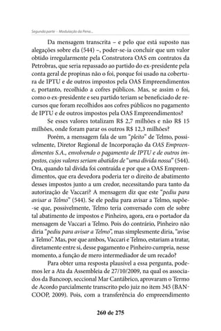 - Modulação da Pena...Segunda parte
260 de 275
Da mensagem transcrita – e pelo que está suposto nas
alegações sobre ela (544) –, poder-se-ia concluir que um valor
obtido irregularmente pela Construtora OAS em contratos da
Petrobras, que seria repassado ao partido do ex-presidente pela
conta geral de propinas não o foi, porque foi usado na cobertu-
ra de IPTU e de outros impostos pela OAS Empreendimentos
e, portanto, recolhido a cofres públicos. Mas, se assim o foi,
como o ex-presidente e seu partido teriam se beneficiado de re-
cursos que foram recolhidos aos cofres públicos no pagamento
de IPTU e de outros impostos pela OAS Empreendimentos?
Se esses valores totalizam R$ 2,7 milhões e não R$ 15
milhões, onde foram parar os outros R$ 12,3 milhões?
Porém, a mensagem fala de um “pleito” de Telmo, possi-
velmente, Diretor Regional de Incorporação da OAS Empreen-
dimentos S.A., envolvendo o pagamento de IPTU e de outros im-
postos, cujos valores seriam abatidos de “uma dívida nossa” (544).
Ora, quando tal dívida foi contraída e por que a OAS Empreen-
dimentos, que era devedora poderia ter o direito de abatimento
desses impostos junto a um credor, necessitando para tanto da
autorização de Vaccari? A mensagem diz que este “pediu para
avisar a Telmo” (544). Se ele pediu para avisar a Telmo, supõe-
-se que, possivelmente, Telmo teria conversado com ele sobre
tal abatimento de impostos e Pinheiro, agora, era o portador da
mensagem de Vaccari a Telmo. Pois do contrário, Pinheiro não
diria “pediu para avisar a Telmo”, mas simplesmente diria, “avise
a Telmo”. Mas, por que ambos, Vaccari e Telmo, estariam a tratar,
diretamente entre si, desse pagamento e Pinheiro cumpria, nesse
momento, a função de mero intermediador de um recado​?
Para obter uma resposta plausível a essa pergunta, pode-
mos ler a Ata da Assembleia de 27/10/2009, na qual os associa-
dos da Bancoop, seccional Mar Cantábrico, aprovaram o Termo
de Acordo parcialmente transcrito pelo juiz no item 345 (BAN-
COOP, 2009). Pois, com a transferência do empreendimento
 